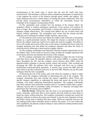 FM 3-21.11
reconnaissance in the initial zone, it moves into the area the small units have
reconnoitered. This technique is effective when a detailed reconnaissance is required, but
it also supports the seizure of the initiative through speed, stealth, and surprise. The
small, dispersed units have a better chance of locating the enemy undetected. They also
provide initial reconnaissance information on which the commander focuses the
remainder of the company's reconnaissance efforts.
(2) The commander must consider how the duration of the mission affects the
company's ability to conduct contingency operations. If the mission will continue for
days or longer, the commander must develop a concept that allows his subordinates to
maintain combat effectiveness. The concept must address the use of patrol bases and
limited visibility operations. The commander must ensure that the concept provides
sufficient rest to maintain his soldiers' stealth, alertness, and security.
(3) The duration of the mission also affects the soldier's load, which has a tremendous
impact on a search-and-attack mission. The longer the mission is expected to last, the
heavier the soldiers' loads may need to be to reduce the need for resupply. The ability to
move with stealth and security while close to the enemy is hindered by heavy loads, but
resupply operations also may hinder the company's operation and allow the enemy to
locate the unit by following or observing the resupply vehicles.
(a) The company commander must determine what the essential requirements are for
the soldiers' loads. If this results in excessive loads, he plans for resupply operations that
avoid enemy detection and maintain the security of the company.
(b) The company commander may combine techniques to reduce the risk of moving
with these heavy loads. He identifies objective rally points (ORPs) or company patrol
bases throughout the AO, and the company moves between these ORPs using the
approach-march technique to provide greater control and security. After securing and
occupying the ORP, the platoons leave their rucksacks and move out to conduct
decentralized search-and-attack operations. A security force secures the ORP until the
units return to get their rucksacks and move to the next ORP. Platoons can use this same
technique when the risk is acceptable.
(4) Knowing the size of the enemy units with which the company is likely to make
contact assists the company commander in determining the risk to the company. The
company commander also must consider the enemy's capabilities, likely COAs, and
specific weapons capabilities to understand the threat and ensure the security of his
company, even when conducting decentralized operations. The company commander
may direct specific force protection restraints such as "no patrols smaller than a squad,"
"platoons must be able to consolidate within 20 minutes," or "platoons will depart their
patrol bases NLT 60 minutes prior to BMNT."
c. Find the Enemy. During this step, the focus is on reconnaissance to locate the
enemy. Generally, small units able to move quickly and with stealth are more likely to
locate the enemy without detection. The company commander's concept may restrict the
platoon's authority to destroy the enemy once located. It may be more important to locate
and follow enemy units to identify their base camps. When not restricted, however, the
unit making contact takes immediate action to destroy the enemy. If it is not within this
unit's capabilities, the platoon conducts linkups to mass sufficient combat potential and to
coordinate the attack.
4-23
 