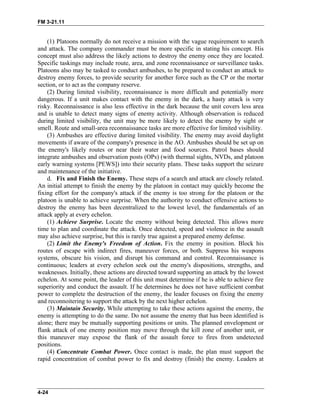 FM 3-21.11
(1) Platoons normally do not receive a mission with the vague requirement to search
and attack. The company commander must be more specific in stating his concept. His
concept must also address the likely actions to destroy the enemy once they are located.
Specific taskings may include route, area, and zone reconnaissance or surveillance tasks.
Platoons also may be tasked to conduct ambushes, to be prepared to conduct an attack to
destroy enemy forces, to provide security for another force such as the CP or the mortar
section, or to act as the company reserve.
(2) During limited visibility, reconnaissance is more difficult and potentially more
dangerous. If a unit makes contact with the enemy in the dark, a hasty attack is very
risky. Reconnaissance is also less effective in the dark because the unit covers less area
and is unable to detect many signs of enemy activity. Although observation is reduced
during limited visibility, the unit may be more likely to detect the enemy by sight or
smell. Route and small-area reconnaissance tasks are more effective for limited visibility.
(3) Ambushes are effective during limited visibility. The enemy may avoid daylight
movements if aware of the company's presence in the AO. Ambushes should be set up on
the enemy's likely routes or near their water and food sources. Patrol bases should
integrate ambushes and observation posts (OPs) (with thermal sights, NVDs, and platoon
early warning systems [PEWS]) into their security plans. These tasks support the seizure
and maintenance of the initiative.
d. Fix and Finish the Enemy. These steps of a search and attack are closely related.
An initial attempt to finish the enemy by the platoon in contact may quickly become the
fixing effort for the company's attack if the enemy is too strong for the platoon or the
platoon is unable to achieve surprise. When the authority to conduct offensive actions to
destroy the enemy has been decentralized to the lowest level, the fundamentals of an
attack apply at every echelon.
(1) Achieve Surprise. Locate the enemy without being detected. This allows more
time to plan and coordinate the attack. Once detected, speed and violence in the assault
may also achieve surprise, but this is rarely true against a prepared enemy defense.
(2) Limit the Enemy's Freedom of Action. Fix the enemy in position. Block his
routes of escape with indirect fires, maneuver forces, or both. Suppress his weapons
systems, obscure his vision, and disrupt his command and control. Reconnaissance is
continuous; leaders at every echelon seek out the enemy's dispositions, strengths, and
weaknesses. Initially, these actions are directed toward supporting an attack by the lowest
echelon. At some point, the leader of this unit must determine if he is able to achieve fire
superiority and conduct the assault. If he determines he does not have sufficient combat
power to complete the destruction of the enemy, the leader focuses on fixing the enemy
and reconnoitering to support the attack by the next higher echelon.
(3) Maintain Security. While attempting to take these actions against the enemy, the
enemy is attempting to do the same. Do not assume the enemy that has been identified is
alone; there may be mutually supporting positions or units. The planned envelopment or
flank attack of one enemy position may move through the kill zone of another unit, or
this maneuver may expose the flank of the assault force to fires from undetected
positions.
(4) Concentrate Combat Power. Once contact is made, the plan must support the
rapid concentration of combat power to fix and destroy (finish) the enemy. Leaders at
4-24
 
