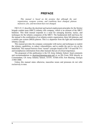 PREFACE
This manual is based on the premise that although the unit
organization, weapons systems, and conditions have changed, platoon
maneuver, fire, and movement have not changed.
FM 3-21.11 describes the doctrinal and tactical employment principles for the Stryker
brigade combat team (SBCT) infantry rifle company, which is an element of the SBCT
battalion. This field manual responds to a need for emerging doctrine, tactics, and
techniques for the infantry companies of the SBCT. The fundamental shift and focus for
the manual is the combination of an infantry-centric organization, three full platoons, and
a mobile gun system (MGS) platoon. This is a departure from the light and mechanized
infantry concept.
This manual provides the company commander with tactics and techniques to exploit
the infantry capabilities, to reduce vulnerabilities, and to enable the unit to win on the
battlefield. This manual borrows from “nested” concepts found in FM 7-10 and FM 71-1
and reemphasizes information from other manuals that are of critical importance.
The proponent of this publication is the US Army Infantry School. Send comments
and recommendations to doctrine@benning.army.mil or on DA Form 2028 directly to
Commandant, US Army Infantry School, ATTN: ATSH-ATD, Fort Benning, Georgia
31905-5000.
Unless this manual states otherwise, masculine nouns and pronouns do not refer
exclusively to men.
x
 