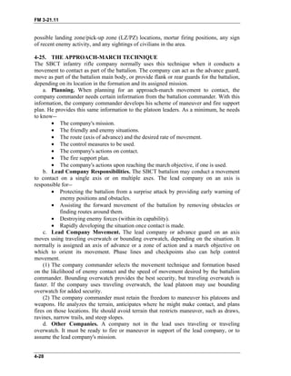 FM 3-21.11
possible landing zone/pick-up zone (LZ/PZ) locations, mortar firing positions, any sign
of recent enemy activity, and any sightings of civilians in the area.
4-25. THE APPROACH-MARCH TECHNIQUE
The SBCT infantry rifle company normally uses this technique when it conducts a
movement to contact as part of the battalion. The company can act as the advance guard,
move as part of the battalion main body, or provide flank or rear guards for the battalion,
depending on its location in the formation and its assigned mission.
a. Planning. When planning for an approach-march movement to contact, the
company commander needs certain information from the battalion commander. With this
information, the company commander develops his scheme of maneuver and fire support
plan. He provides this same information to the platoon leaders. As a minimum, he needs
to know--
• The company's mission.
• The friendly and enemy situations.
• The route (axis of advance) and the desired rate of movement.
• The control measures to be used.
• The company's actions on contact.
• The fire support plan.
• The company's actions upon reaching the march objective, if one is used.
b. Lead Company Responsibilities. The SBCT battalion may conduct a movement
to contact on a single axis or on multiple axes. The lead company on an axis is
responsible for--
• Protecting the battalion from a surprise attack by providing early warning of
enemy positions and obstacles.
• Assisting the forward movement of the battalion by removing obstacles or
finding routes around them.
• Destroying enemy forces (within its capability).
• Rapidly developing the situation once contact is made.
c. Lead Company Movement. The lead company or advance guard on an axis
moves using traveling overwatch or bounding overwatch, depending on the situation. It
normally is assigned an axis of advance or a zone of action and a march objective on
which to orient its movement. Phase lines and checkpoints also can help control
movement.
(1) The company commander selects the movement technique and formation based
on the likelihood of enemy contact and the speed of movement desired by the battalion
commander. Bounding overwatch provides the best security, but traveling overwatch is
faster. If the company uses traveling overwatch, the lead platoon may use bounding
overwatch for added security.
(2) The company commander must retain the freedom to maneuver his platoons and
weapons. He analyzes the terrain, anticipates where he might make contact, and plans
fires on those locations. He should avoid terrain that restricts maneuver, such as draws,
ravines, narrow trails, and steep slopes.
d. Other Companies. A company not in the lead uses traveling or traveling
overwatch. It must be ready to fire or maneuver in support of the lead company, or to
assume the lead company's mission.
4-28
 