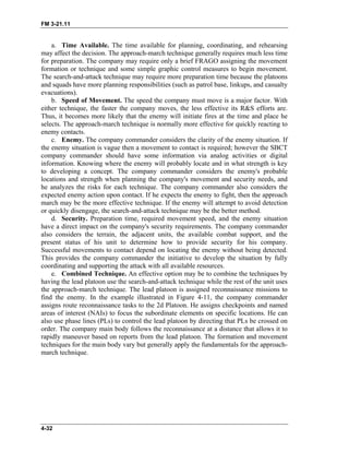 FM 3-21.11
a. Time Available. The time available for planning, coordinating, and rehearsing
may affect the decision. The approach-march technique generally requires much less time
for preparation. The company may require only a brief FRAGO assigning the movement
formation or technique and some simple graphic control measures to begin movement.
The search-and-attack technique may require more preparation time because the platoons
and squads have more planning responsibilities (such as patrol base, linkups, and casualty
evacuations).
b. Speed of Movement. The speed the company must move is a major factor. With
either technique, the faster the company moves, the less effective its R&S efforts are.
Thus, it becomes more likely that the enemy will initiate fires at the time and place he
selects. The approach-march technique is normally more effective for quickly reacting to
enemy contacts.
c. Enemy. The company commander considers the clarity of the enemy situation. If
the enemy situation is vague then a movement to contact is required; however the SBCT
company commander should have some information via analog activities or digital
information. Knowing where the enemy will probably locate and in what strength is key
to developing a concept. The company commander considers the enemy's probable
locations and strength when planning the company's movement and security needs, and
he analyzes the risks for each technique. The company commander also considers the
expected enemy action upon contact. If he expects the enemy to fight, then the approach
march may be the more effective technique. If the enemy will attempt to avoid detection
or quickly disengage, the search-and-attack technique may be the better method.
d. Security. Preparation time, required movement speed, and the enemy situation
have a direct impact on the company's security requirements. The company commander
also considers the terrain, the adjacent units, the available combat support, and the
present status of his unit to determine how to provide security for his company.
Successful movements to contact depend on locating the enemy without being detected.
This provides the company commander the initiative to develop the situation by fully
coordinating and supporting the attack with all available resources.
e. Combined Technique. An effective option may be to combine the techniques by
having the lead platoon use the search-and-attack technique while the rest of the unit uses
the approach-march technique. The lead platoon is assigned reconnaissance missions to
find the enemy. In the example illustrated in Figure 4-11, the company commander
assigns route reconnaissance tasks to the 2d Platoon. He assigns checkpoints and named
areas of interest (NAIs) to focus the subordinate elements on specific locations. He can
also use phase lines (PLs) to control the lead platoon by directing that PLs be crossed on
order. The company main body follows the reconnaissance at a distance that allows it to
rapidly maneuver based on reports from the lead platoon. The formation and movement
techniques for the main body vary but generally apply the fundamentals for the approach-
march technique.
4-32
 