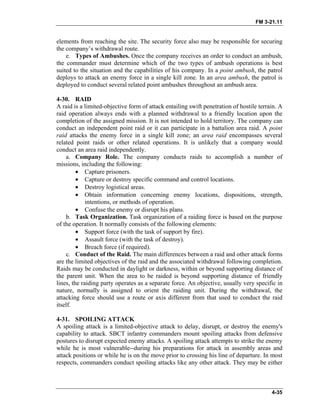 FM 3-21.11
elements from reaching the site. The security force also may be responsible for securing
the company’s withdrawal route.
e. Types of Ambushes. Once the company receives an order to conduct an ambush,
the commander must determine which of the two types of ambush operations is best
suited to the situation and the capabilities of his company. In a point ambush, the patrol
deploys to attack an enemy force in a single kill zone. In an area ambush, the patrol is
deployed to conduct several related point ambushes throughout an ambush area.
4-30. RAID
A raid is a limited-objective form of attack entailing swift penetration of hostile terrain. A
raid operation always ends with a planned withdrawal to a friendly location upon the
completion of the assigned mission. It is not intended to hold territory. The company can
conduct an independent point raid or it can participate in a battalion area raid. A point
raid attacks the enemy force in a single kill zone; an area raid encompasses several
related point raids or other related operations. It is unlikely that a company would
conduct an area raid independently.
a. Company Role. The company conducts raids to accomplish a number of
missions, including the following:
• Capture prisoners.
• Capture or destroy specific command and control locations.
• Destroy logistical areas.
• Obtain information concerning enemy locations, dispositions, strength,
intentions, or methods of operation.
• Confuse the enemy or disrupt his plans.
b. Task Organization. Task organization of a raiding force is based on the purpose
of the operation. It normally consists of the following elements:
• Support force (with the task of support by fire).
• Assault force (with the task of destroy).
• Breach force (if required).
c. Conduct of the Raid. The main differences between a raid and other attack forms
are the limited objectives of the raid and the associated withdrawal following completion.
Raids may be conducted in daylight or darkness, within or beyond supporting distance of
the parent unit. When the area to be raided is beyond supporting distance of friendly
lines, the raiding party operates as a separate force. An objective, usually very specific in
nature, normally is assigned to orient the raiding unit. During the withdrawal, the
attacking force should use a route or axis different from that used to conduct the raid
itself.
4-31. SPOILING ATTACK
A spoiling attack is a limited-objective attack to delay, disrupt, or destroy the enemy's
capability to attack. SBCT infantry commanders mount spoiling attacks from defensive
postures to disrupt expected enemy attacks. A spoiling attack attempts to strike the enemy
while he is most vulnerable--during his preparations for attack in assembly areas and
attack positions or while he is on the move prior to crossing his line of departure. In most
respects, commanders conduct spoiling attacks like any other attack. They may be either
4-35
 