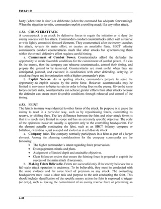 FM 3-21.11
hasty (when time is short) or deliberate (when the command has adequate forewarning).
When the situation permits, commanders exploit a spoiling attack like any other attack.
4-32. COUNTERATTACK
A counterattack is an attack by defensive forces to regain the initiative or to deny the
enemy success with his attack. Commanders conduct counterattacks either with a reserve
or with lightly committed forward elements. They counterattack after the enemy launches
his attack, reveals his main effort, or creates an assailable flank. SBCT infantry
commanders conduct counterattacks much like other attacks but synchronizing them
within the overall defensive effort requires careful timing.
a. Commitment of Combat Power. Counterattacks afford the defender the
opportunity to create favorable conditions for the commitment of combat power. If it can
fix the enemy, then the company can rehearse counterattacks, control their timing, and
prepare the ground to be traversed. Counterattacks are most useful when they are
anticipated, planned, and executed in coordination with other defending, delaying, or
attacking forces and in conjunction with a higher commander's plan.
b. Exploit Success. As in spoiling attacks, commanders prepare to seize the
opportunity to exploit success by the entire force. However, counterattacks may be
limited to movement to better terrain in order to bring fires on the enemy. Given the same
forces on both sides, counterattacks can achieve greater effects than other attacks because
the defender can create more favorable conditions through rehearsal and control of the
timing.
4-33. FEINT
The feint is in many ways identical to other forms of the attack. Its purpose is to cause the
enemy to react in a particular way, such as by repositioning forces, committing its
reserve, or shifting fires. The key difference between the feint and other attack forms is
that it is much more limited in scope and has an extremely specific objective. The scale
of the operation, however, usually is apparent only to the controlling headquarters. For
the element actually conducting the feint, such as an SBCT infantry company or
battalion, execution is just as rapid and violent as in a full-scale attack.
a. Company Role. The company normally participates in a feint as part of a larger
element. Among the planning considerations for the company commander are the
following:
• The higher commander’s intent regarding force preservation.
• Disengagement criteria and plans.
• Assignment of limited depth and attainable objectives.
• Clear follow-on orders that ensure the feinting force is prepared to exploit the
success of the main attack if necessary.
b. Making Feints Believable. Feints are successful only if the enemy believes that a
full-scale attack operation is underway. To be believable, they must be conducted with
the same violence and the same level of precision as any attack. The controlling
headquarters must issue a clear task and purpose to the unit conducting the feint. This
should include identification of the specific enemy action the feint is supposed to trigger
(or deny), such as forcing the commitment of an enemy reserve force or preventing an
4-36
 
