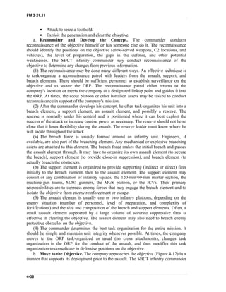 FM 3-21.11
• Attack to seize a foothold.
• Exploit the penetration and clear the objective.
a. Reconnoiter and Develop the Concept. The commander conducts
reconnaissance of the objective himself or has someone else do it. The reconnaissance
should identify the positions on the objective (crew-served weapons, C2 locations, and
vehicles), the level of preparation, the gaps in the defense, and other potential
weaknesses. The SBCT infantry commander may conduct reconnaissance of the
objective to determine any changes from previous information.
(1) The reconnaissance may be done many different ways. An effective technique is
to task-organize a reconnaissance patrol with leaders from the assault, support, and
breach elements. There should be sufficient personnel to establish surveillance on the
objective and to secure the ORP. The reconnaissance patrol either returns to the
company's location or meets the company at a designated linkup point and guides it into
the ORP. At times, the scout platoon or other battalion assets may be tasked to conduct
reconnaissance in support of the company's mission.
(2) After the commander develops his concept, he often task-organizes his unit into a
breach element, a support element, an assault element, and possibly a reserve. The
reserve is normally under his control and is positioned where it can best exploit the
success of the attack or increase combat power as necessary. The reserve should not be so
close that it loses flexibility during the assault. The reserve leader must know where he
will locate throughout the attack.
(a) The breach force is usually formed around an infantry unit. Engineers, if
available, are also part of the breaching element. Any mechanical or explosive breaching
assets are attached to this element. The breach force makes the initial breach and passes
the assault element through. It may have to organize its own assault element (to secure
the breach), support element (to provide close-in suppression), and breach element (to
actually breach the obstacles).
(b) The support element is organized to provide supporting (indirect or direct) fires
initially to the breach element, then to the assault element. The support element may
consist of any combination of infantry squads, the 120-mm/60-mm mortar section, the
machine-gun teams, M203 gunners, the MGS platoon, or the ICVs. Their primary
responsibilities are to suppress enemy forces that may engage the breach element and to
isolate the objective from enemy reinforcement or escape.
(3) The assault element is usually one or two infantry platoons, depending on the
enemy situation (number of personnel, level of preparation, and complexity of
fortifications) and the size and composition of the breach and support elements. Often, a
small assault element supported by a large volume of accurate suppressive fires is
effective in clearing the objective. The assault element may also need to breach enemy
protective obstacles on the objective.
(4) The commander determines the best task organization for the entire mission. It
should be simple and maintain unit integrity whenever possible. At times, the company
moves to the ORP task-organized as usual (no cross attachments), changes task
organization in the ORP for the conduct of the assault, and then modifies this task
organization to consolidate in defensive positions on the objective.
b. Move to the Objective. The company approaches the objective (Figure 4-12) in a
manner that supports its deployment prior to the assault. The SBCT infantry commander
4-38
 