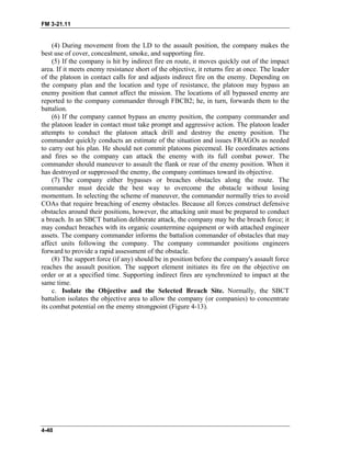 FM 3-21.11
(4) During movement from the LD to the assault position, the company makes the
best use of cover, concealment, smoke, and supporting fire.
(5) If the company is hit by indirect fire en route, it moves quickly out of the impact
area. If it meets enemy resistance short of the objective, it returns fire at once. The leader
of the platoon in contact calls for and adjusts indirect fire on the enemy. Depending on
the company plan and the location and type of resistance, the platoon may bypass an
enemy position that cannot affect the mission. The locations of all bypassed enemy are
reported to the company commander through FBCB2; he, in turn, forwards them to the
battalion.
(6) If the company cannot bypass an enemy position, the company commander and
the platoon leader in contact must take prompt and aggressive action. The platoon leader
attempts to conduct the platoon attack drill and destroy the enemy position. The
commander quickly conducts an estimate of the situation and issues FRAGOs as needed
to carry out his plan. He should not commit platoons piecemeal. He coordinates actions
and fires so the company can attack the enemy with its full combat power. The
commander should maneuver to assault the flank or rear of the enemy position. When it
has destroyed or suppressed the enemy, the company continues toward its objective.
(7) The company either bypasses or breaches obstacles along the route. The
commander must decide the best way to overcome the obstacle without losing
momentum. In selecting the scheme of maneuver, the commander normally tries to avoid
COAs that require breaching of enemy obstacles. Because all forces construct defensive
obstacles around their positions, however, the attacking unit must be prepared to conduct
a breach. In an SBCT battalion deliberate attack, the company may be the breach force; it
may conduct breaches with its organic countermine equipment or with attached engineer
assets. The company commander informs the battalion commander of obstacles that may
affect units following the company. The company commander positions engineers
forward to provide a rapid assessment of the obstacle.
(8) The support force (if any) should be in position before the company's assault force
reaches the assault position. The support element initiates its fire on the objective on
order or at a specified time. Supporting indirect fires are synchronized to impact at the
same time.
c. Isolate the Objective and the Selected Breach Site. Normally, the SBCT
battalion isolates the objective area to allow the company (or companies) to concentrate
its combat potential on the enemy strongpoint (Figure 4-13).
4-40
 