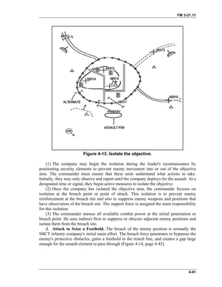 FM 3-21.11
Figure 4-13. Isolate the objective.
(1) The company may begin the isolation during the leader's reconnaissance by
positioning security elements to prevent enemy movement into or out of the objective
area. The commander must ensure that these units understand what actions to take.
Initially, they may only observe and report until the company deploys for the assault. At a
designated time or signal, they begin active measures to isolate the objective.
(2) Once the company has isolated the objective area, the commander focuses on
isolation at the breach point or point of attack. This isolation is to prevent enemy
reinforcement at the breach site and also to suppress enemy weapons and positions that
have observation of the breach site. The support force is assigned the main responsibility
for this isolation.
(3) The commander masses all available combat power at the initial penetration or
breach point. He uses indirect fires to suppress or obscure adjacent enemy positions and
isolate them from the breach site.
d. Attack to Seize a Foothold. The breach of the enemy position is normally the
SBCT infantry company's initial main effort. The breach force penetrates or bypasses the
enemy's protective obstacles, gains a foothold in the trench line, and creates a gap large
enough for the assault element to pass through (Figure 4-14, page 4-42).
4-41
 