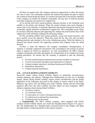 FM 3-21.11
(4) Once an assault starts, the company maneuvers aggressively to allow the enemy
less time to react. The commander monitors the situation and adjusts the plan to exploit
any weakness found during the attack. If a situation develops that is beyond the capability
of his company, he notifies the battalion commander. He may have to hold his position
until other companies can maneuver to support him.
(5) In moving from their assault positions, platoons advance in the formation most
suitable to the terrain and situation. When the assault element must move through a
narrow lane in the obstacles, it maintains dispersion and assaults through the lane by fire
commands; signals should be coordinated to support this. The commander moves where
he can best control his platoons and supporting fire. Indirect fire and the direct fires of the
support force shift when they endanger the advancing soldiers.
(6) The assaulting soldiers clear enemy positions, secure and search prisoners, and
move quickly across the objective. When they reach the far side, they take up hasty
fighting positions and continue to fire at the withdrawing enemy. When the objective is
secured and cleared (seized), the supporting elements and company trains are called
forward.
(7) Once it seizes the objective, the company consolidates. Reorganization, if
required, is normally conducted concurrently with consolidation and consists of actions
taken to prepare for follow-on operations. As with consolidation, the SBCT infantry
company commander must plan and prepare for reorganization as he conducts his troop-
leading procedures. He ensures that the company is prepared to take the following
actions:
• Provide essential medical treatment and evacuate casualties as necessary.
• Cross-level personnel and adjust task organization as required.
• Conduct resupply operations, including rearming and refueling.
• Redistribute ammunition.
• Conduct required maintenance.
4-36. ATTACK DURING LIMITED VISIBILITY
Successful attacks during limited visibility depend on leadership, reconnaissance,
training, planning, and surprise. Although these fundamentals are also key to daylight
attacks, attacks during limited visibility require certain considerations and the proper
application of the techniques discussed in this chapter to ensure control in the attack.
Darkness, fog, heavy rain, and falling snow limit visibility. Smoke and dust from high
explosive (HE) fires also limit visibility, but their effects are more temporary. SBCT
infantry companies attack during limited visibility--
• To achieve surprise.
• To avoid heavy losses.
• To cause panic in a weak or disorganized enemy.
• To exploit success and maintain momentum.
• To keep pressure on the enemy.
a. Fundamentals. The SBCT infantry company, when equipped with NVDs,
conducts limited visibility attacks very much like daylight attacks (Figure 4-16, page 4-
46). The fundamentals for a daylight attack, discussed earlier in this chapter, still apply
for night attacks. Conducting attacks in this manner requires--
4-45
 