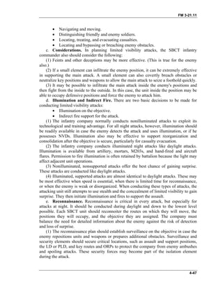 FM 3-21.11
• Navigating and moving.
• Distinguishing friendly and enemy soldiers.
• Locating, treating, and evacuating casualties.
• Locating and bypassing or breaching enemy obstacles.
c. Considerations. In planning limited visibility attacks, the SBCT infantry
commander also should consider the following:
(1) Feints and other deceptions may be more effective. (This is true for the enemy
also.)
(2) If a small element can infiltrate the enemy position, it can be extremely effective
in supporting the main attack. A small element can also covertly breach obstacles or
neutralize key positions and weapons to allow the main attack to seize a foothold quickly.
(3) It may be possible to infiltrate the main attack inside the enemy's positions and
then fight from the inside to the outside. In this case, the unit inside the position may be
able to occupy defensive positions and force the enemy to attack him.
d. Illumination and Indirect Fire. There are two basic decisions to be made for
conducting limited visibility attacks:
• Illumination on the objective.
• Indirect fire support for the attack.
(1) The infantry company normally conducts nonilluminated attacks to exploit its
technological and training advantage. For all night attacks, however, illumination should
be readily available in case the enemy detects the attack and uses illumination, or if he
possesses NVDs. Illumination also may be effective to support reorganization and
consolidation after the objective is secure, particularly for casualty evacuation.
(2) The infantry company conducts illuminated night attacks like daylight attacks.
Illumination is available from artillery, mortars, M203s, and hand-fired and aircraft
flares. Permission to fire illumination is often retained by battalion because the light may
affect adjacent unit operations.
(3) Nonilluminated, nonsupported attacks offer the best chance of gaining surprise.
These attacks are conducted like daylight attacks.
(4) Illuminated, supported attacks are almost identical to daylight attacks. These may
be most effective when speed is essential, when there is limited time for reconnaissance,
or when the enemy is weak or disorganized. When conducting these types of attacks, the
attacking unit still attempts to use stealth and the concealment of limited visibility to gain
surprise. They then initiate illumination and fires to support the assault.
e. Reconnaissance. Reconnaissance is critical in every attack, but especially for
attacks at night. It should be conducted during daylight and down to the lowest level
possible. Each SBCT unit should reconnoiter the routes on which they will move, the
positions they will occupy, and the objective they are assigned. The company must
balance the need for detailed information about the enemy against the risk of detection
and loss of surprise.
(1) The reconnaissance plan should establish surveillance on the objective in case the
enemy repositions units and weapons or prepares additional obstacles. Surveillance and
security elements should secure critical locations, such as assault and support positions,
the LD or PLD, and key routes and ORPs to protect the company from enemy ambushes
and spoiling attacks. These security forces may become part of the isolation element
during the attack.
4-47
 