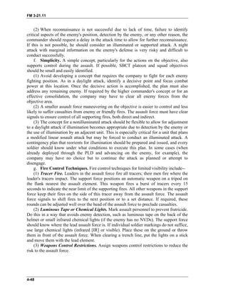 FM 3-21.11
(2) When reconnaissance is not successful due to lack of time, failure to identify
critical aspects of the enemy's position, detection by the enemy, or any other reason, the
commander should request a delay in the attack time to allow for further reconnaissance.
If this is not possible, he should consider an illuminated or supported attack. A night
attack with marginal information on the enemy's defense is very risky and difficult to
conduct successfully.
f. Simplicity. A simple concept, particularly for the actions on the objective, also
supports control during the assault. If possible, SBCT platoon and squad objectives
should be small and easily identified.
(1) Avoid developing a concept that requires the company to fight for each enemy
fighting position. As in a daylight attack, identify a decisive point and focus combat
power at this location. Once the decisive action is accomplished, the plan must also
address any remaining enemy. If required by the higher commander's concept or for an
effective consolidation, the company may have to clear all enemy forces from the
objective area.
(2) A smaller assault force maneuvering on the objective is easier to control and less
likely to suffer casualties from enemy or friendly fires. The assault force must have clear
signals to ensure control of all supporting fires, both direct and indirect.
(3) The concept for a nonilluminated attack should be flexible to allow for adjustment
to a daylight attack if illumination becomes appropriate due to detection by the enemy or
the use of illumination by an adjacent unit. This is especially critical for a unit that plans
a modified linear assault attack but may be forced to conduct an illuminated attack. A
contingency plan that reorients for illumination should be prepared and issued, and every
soldier should know under what conditions to execute this plan. In some cases (when
already deployed through the PLD and advancing on the enemy, for example), the
company may have no choice but to continue the attack as planned or attempt to
disengage.
g. Fire Control Techniques. Fire control techniques for limited visibility include--
(1) Tracer Fire. Leaders in the assault force fire all tracers; their men fire where the
leader's tracers impact. The support force positions an automatic weapon on a tripod on
the flank nearest the assault element. This weapon fires a burst of tracers every 15
seconds to indicate the near limit of the supporting fires. All other weapons in the support
force keep their fires on the side of this tracer away from the assault force. The assault
force signals to shift fires to the next position or to a set distance. If required, these
rounds can be adjusted well over the head of the assault force to preclude casualties.
(2) Luminous Tape or Chemical Lights. Mark assault personnel to prevent fratricide.
Do this in a way that avoids enemy detection, such as luminous tape on the back of the
helmet or small infrared chemical lights (if the enemy has no NVDs). The support force
should know where the lead assault force is. If individual soldier markings do not suffice,
use large chemical lights (infrared [IR] or visible). Place these on the ground or throw
them in front of the assault force. When clearing a trench line, put the lights on a stick
and move them with the lead element.
(3) Weapons Control Restrictions. Assign weapons control restrictions to reduce the
risk to the assault force.
4-48
 