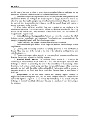 FM 3-21.11
need it most. Care must be taken to ensure that the squad and platoon leaders do not use
hand flares before the commander has decided to illuminate the objective.
(5) The thermal sights of weapons (such as the Javelin) may be employed strictly for
observation if there are no targets for these weapons to engage. Positioned outside the
objective area, these sights can provide critical current information. They also can assist
the support force in controlling their fires or provide the assault force with reports of
enemy movements on the objective.
(6) When limited NVDs are available, they must be prioritized and employed at the
most critical locations. Priorities to consider include key soldiers in the breach force, key
leaders in the assault force, other members of the assault force, and key leaders and
weapons in the support force.
i. Consolidation and Reorganization. When it has seized the objective, the SBCT
infantry company consolidates and reorganizes. Consolidation and reorganization are the
same as for a daylight attack with the following exceptions:
(1) Guides lead trains and support elements forward to their positions.
(2) The consolidation plan should be as simple as possible. Avoid changes in task
organization.
(3) Locating and evacuating casualties and enemy prisoners of war (EPWs) takes
longer. They may have to be moved to the rear of the objective and kept there until
visibility improves.
(4) Platoon positions are closer together to ease control and improve mutual support.
Position distances are adjusted as visibility improves.
j. Modified Linear Assault. The modified linear assault is a technique for
conducting a nonilluminated attack without NVDs to seize an occupied objective. This
technique is effective in controlling the fires of the assault force by maintaining a linear
formation. Each soldier assaults using individual movement techniques while remaining
generally "on line" with the soldier on his right and left. Each soldier is able to engage or
suppress targets to his front with fewer restrictions because there is less chance of
fratricide.
(1) Modifications. In the true linear assault, the company deploys through its
respective squad release points RPs), and the entire company conducts a linear assault
across the objective (Figure 4-17). To reduce the vulnerability of the assault force, this
technique is normally modified, which may be done in a number of ways depending on
the situation.
4-50
 