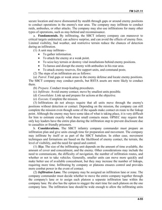 FM 3-21.11
secure location and move dismounted by stealth through gaps or around enemy positions
to conduct operations in the enemy's rear area. The company may infiltrate to conduct
raids, ambushes, or other attacks. The company may also use infiltrations for many other
types of operations, such as stay-behind and reconnaissance.
a. Fundamentals. By infiltrating, the SBCT infantry company can maneuver to
critical targets undetected, can achieve surprise, and can avoid the effects of enemy fires.
Limited visibility, bad weather, and restrictive terrain reduce the chances of detection
during an infiltration.
(1) A unit may infiltrate--
• To gather information.
• To attack the enemy at a weak point.
• To seize key terrain or destroy vital installations behind enemy positions.
• To harass and disrupt the enemy with ambushes in his rear area.
• To attack enemy reserves, fire support units, and command posts.
(2) The steps of an infiltration are as follows:
(a) Patrol. Find gaps or weak areas in the enemy defense and locate enemy positions.
The SBCT company may conduct patrols, but RSTA assets are more likely to conduct
them.
(b) Prepare. Conduct troop-leading procedures.
(c) Infiltrate. Avoid enemy contact; move by smallest units possible.
(d) Consolidate. Link up and prepare for actions at the objective.
(e) Execute. Complete the mission.
(3) Infiltrations do not always require that all units move through the enemy's
positions without detection or contact. Depending on the mission, the company can still
complete the mission even though some of the squads make contact en route to the linkup
point. Although the enemy may have some idea of what is taking place, it is very difficult
for him to estimate exactly what these small contacts mean. OPSEC may require that
only key leaders have the entire plan during the infiltration step to prevent disclosure due
to casualties or friendly prisoners.
b. Considerations. The SBCT infantry company commander must prepare an
infiltration plan and give units enough time for preparation and movement. The company
may infiltrate by itself or as part of the SBCT battalion. In either case, movement
techniques and formations are based on the likelihood of enemy contact, the terrain, the
level of visibility, and the need for speed and control.
(1) Size. The size of the infiltrating unit depends on the amount of time available, the
amount of cover and concealment, and the enemy. Other considerations may include the
need to communicate, the difficulty of navigation, the number of infiltration routes, and
whether or not to take vehicles. Generally, smaller units can move more quickly and
make better use of available concealment, but they may increase the number of linkups,
requiring more time. Infiltrating by company or platoons ensures control and provides
more combat power in the event of contact.
(2) Infiltration Lane. The company may be assigned an infiltration lane or zone. The
company commander must decide whether to move the entire company together through
the company's lane or to assign each platoon a separate infiltration lane within the
company lane. He also has the option to stagger the start time for each platoon on the one
company lane. The infiltration lane should be wide enough to allow the infiltrating units
4-55
 