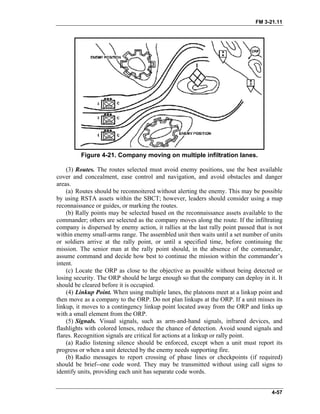 FM 3-21.11
Figure 4-21. Company moving on multiple infiltration lanes.
(3) Routes. The routes selected must avoid enemy positions, use the best available
cover and concealment, ease control and navigation, and avoid obstacles and danger
areas.
(a) Routes should be reconnoitered without alerting the enemy. This may be possible
by using RSTA assets within the SBCT; however, leaders should consider using a map
reconnaissance or guides, or marking the routes.
(b) Rally points may be selected based on the reconnaissance assets available to the
commander; others are selected as the company moves along the route. If the infiltrating
company is dispersed by enemy action, it rallies at the last rally point passed that is not
within enemy small-arms range. The assembled unit then waits until a set number of units
or soldiers arrive at the rally point, or until a specified time, before continuing the
mission. The senior man at the rally point should, in the absence of the commander,
assume command and decide how best to continue the mission within the commander’s
intent.
(c) Locate the ORP as close to the objective as possible without being detected or
losing security. The ORP should be large enough so that the company can deploy in it. It
should be cleared before it is occupied.
(4) Linkup Point. When using multiple lanes, the platoons meet at a linkup point and
then move as a company to the ORP. Do not plan linkups at the ORP. If a unit misses its
linkup, it moves to a contingency linkup point located away from the ORP and links up
with a small element from the ORP.
(5) Signals. Visual signals, such as arm-and-hand signals, infrared devices, and
flashlights with colored lenses, reduce the chance of detection. Avoid sound signals and
flares. Recognition signals are critical for actions at a linkup or rally point.
(a) Radio listening silence should be enforced, except when a unit must report its
progress or when a unit detected by the enemy needs supporting fire.
(b) Radio messages to report crossing of phase lines or checkpoints (if required)
should be brief--one code word. They may be transmitted without using call signs to
identify units, providing each unit has separate code words.
4-57
 