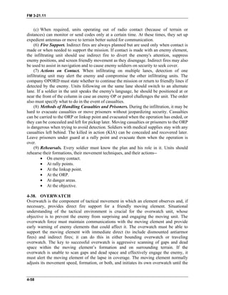 FM 3-21.11
(c) When required, units operating out of radio contact (because of terrain or
distances) can monitor or send codes only at a certain time. At these times, they set up
expedient antennas or move to terrain better suited for communication.
(6) Fire Support. Indirect fires are always planned but are used only when contact is
made or when needed to support the mission. If contact is made with an enemy element,
the infiltrating unit should use indirect fire to divert the enemy's attention, suppress
enemy positions, and screen friendly movement as they disengage. Indirect fires may also
be used to assist in navigation and to cause enemy soldiers on security to seek cover.
(7) Actions on Contact. When infiltrating on multiple lanes, detection of one
infiltrating unit may alert the enemy and compromise the other infiltrating units. The
company OPORD must state whether to continue the mission or return to friendly lines if
detected by the enemy. Units following on the same lane should switch to an alternate
lane. If a soldier in the unit speaks the enemy's language, he should be positioned at or
near the front of the column in case an enemy OP or patrol challenges the unit. The order
also must specify what to do in the event of casualties.
(8) Methods of Handling Casualties and Prisoners. During the infiltration, it may be
hard to evacuate casualties or move prisoners without jeopardizing security. Casualties
can be carried to the ORP or linkup point and evacuated when the operation has ended, or
they can be concealed and left for pickup later. Moving casualties or prisoners to the ORP
is dangerous when trying to avoid detection. Soldiers with medical supplies stay with any
casualties left behind. The killed in action (KIA) can be concealed and recovered later.
Leave prisoners under guard at a rally point and evacuate them when the operation is
over.
(9) Rehearsals. Every soldier must know the plan and his role in it. Units should
rehearse their formations, their movement techniques, and their actions--
• On enemy contact.
• At rally points.
• At the linkup point.
• At the ORP.
• At danger areas.
• At the objective.
4-38. OVERWATCH
Overwatch is the component of tactical movement in which an element observes and, if
necessary, provides direct fire support for a friendly moving element. Situational
understanding of the tactical environment is crucial for the overwatch unit, whose
objective is to prevent the enemy from surprising and engaging the moving unit. The
overwatch force must maintain communications with the moving element and provide
early warning of enemy elements that could affect it. The overwatch must be able to
support the moving element with immediate direct (to include dismounted antiarmor
fires) and indirect fires; it can do this in either bounding overwatch or traveling
overwatch. The key to successful overwatch is aggressive scanning of gaps and dead
space within the moving element’s formation and on surrounding terrain. If the
overwatch is unable to scan gaps and dead space and effectively engage the enemy, it
must alert the moving element of the lapse in coverage. The moving element normally
adjusts its movement speed, formation, or both, and initiates its own overwatch until the
4-58
 