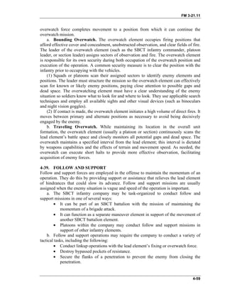 FM 3-21.11
overwatch force completes movement to a position from which it can continue the
overwatch mission.
a. Bounding Overwatch. The overwatch element occupies firing positions that
afford effective cover and concealment, unobstructed observation, and clear fields of fire.
The leader of the overwatch element (such as the SBCT infantry commander, platoon
leader, or section leader) assigns sectors of observation and fire. The overwatch element
is responsible for its own security during both occupation of the overwatch position and
execution of the operation. A common security measure is to clear the position with the
infantry prior to occupying with the vehicles.
(1) Squads or platoons scan their assigned sectors to identify enemy elements and
positions. The leader must structure the mission so the overwatch element can effectively
scan for known or likely enemy positions, paying close attention to possible gaps and
dead space. The overwatching element must have a clear understanding of the enemy
situation so soldiers know what to look for and where to look. They use applicable search
techniques and employ all available sights and other visual devices (such as binoculars
and night vision goggles).
(2) If contact is made, the overwatch element initiates a high volume of direct fires. It
moves between primary and alternate positions as necessary to avoid being decisively
engaged by the enemy.
b. Traveling Overwatch. While maintaining its location in the overall unit
formation, the overwatch element (usually a platoon or section) continuously scans the
lead element’s battle space and closely monitors all potential gaps and dead space. The
overwatch maintains a specified interval from the lead element; this interval is dictated
by weapons capabilities and the effects of terrain and movement speed. As needed, the
overwatch can execute short halts to provide more effective observation, facilitating
acquisition of enemy forces.
4-39. FOLLOW AND SUPPORT
Follow and support forces are employed in the offense to maintain the momentum of an
operation. They do this by providing support or assistance that relieves the lead element
of hindrances that could slow its advance. Follow and support missions are usually
assigned when the enemy situation is vague and speed of the operation is important.
a. The SBCT infantry company may be task-organized to conduct follow and
support missions in one of several ways:
• It can be part of an SBCT battalion with the mission of maintaining the
momentum of a brigade attack.
• It can function as a separate maneuver element in support of the movement of
another SBCT battalion element.
• Platoons within the company may conduct follow and support missions in
support of other infantry elements.
b. Follow and support operations may require the company to conduct a variety of
tactical tasks, including the following:
• Conduct linkup operations with the lead element’s fixing or overwatch force.
• Destroy bypassed pockets of resistance.
• Secure the flanks of a penetration to prevent the enemy from closing the
penetration.
4-59
 