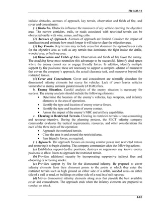 FM 3-21.11
include obstacles, avenues of approach, key terrain, observation and fields of fire, and
cover and concealment:
(1) Obstacles. Obstacles influence the maneuver of any vehicle entering the objective
area. The narrow corridors, trails, or roads associated with restricted terrain can be
obstructed easily with wire, mines, and log cribs.
(2) Avenues of Approach. Avenues of approach are limited. Consider the impact of
canalization and estimate how much longer it will take to clear the objective area.
(3) Key Terrain. Key terrain may include areas that dominate the approaches or exits
for the objective area as well as any terrain that dominates the fight inside the defile,
wooded area, or built-up area.
(4) Observation and Fields of Fire. Observation and fields of fire favor the enemy.
The attacking force must neutralize this advantage to be successful. Identify dead space
where the enemy cannot see or engage friendly forces. In addition, identify multiple
support by fire positions; these are necessary to support a complex scheme of maneuver
that covers the company’s approach, the actual clearance task, and maneuver beyond the
restricted terrain.
(5) Cover and Concealment. Cover and concealment are normally abundant for
dismounted infantry elements but scarce for vehicles. Lack of cover leaves vehicles
vulnerable to enemy antitank guided missile (ATGM) fires.
b. Enemy Situation. Careful analysis of the enemy situation is necessary for
success. The enemy analysis should include the following elements:
• Determine the location of the enemy’s vehicles, key weapons, and infantry
elements in the area of operations.
• Identify the type and location of enemy reserve forces.
• Identify the type and location of enemy contact.
• Assess the impact of the enemy’s NBC and artillery capabilities.
c. Clearing in Restricted Terrain. Clearing in restricted terrain is time-consuming
and resource-intensive. During the planning process, the SBCT infantry company
commander evaluates the tactical requirements, resources, and other considerations for
each of the three steps of the operation:
• Approach the restricted terrain.
• Clear the area in and around the restricted area.
• Pass friendly forces, as required.
(1) Approach. The approach focuses on moving combat power into restricted terrain
and posturing it to begin clearing. The company commander takes the following actions:
(a) Establishes support-by-fire positions; destroys or suppresses any known enemy
positions to allow forces to approach the restricted terrain.
(b) Provides additional security by incorporating suppressive indirect fires and
obscuring or screening smoke.
(c) Provides support by fire for the dismounted infantry. Be prepared to cover
infantry elements from their dismount points to the points at which they enter the
restricted terrain such as high ground on either side of a defile, wooded areas on either
side of a trail or road, or buildings on either side of a road in a built-up area.
(d) Moves dismounted infantry elements along axes that provide the best available
cover and concealment. The approach ends when the infantry elements are prepared to
conduct an attack.
4-61
 