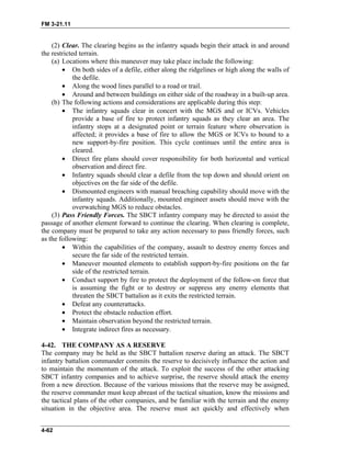 FM 3-21.11
(2) Clear. The clearing begins as the infantry squads begin their attack in and around
the restricted terrain.
(a) Locations where this maneuver may take place include the following:
• On both sides of a defile, either along the ridgelines or high along the walls of
the defile.
• Along the wood lines parallel to a road or trail.
• Around and between buildings on either side of the roadway in a built-up area.
(b) The following actions and considerations are applicable during this step:
• The infantry squads clear in concert with the MGS and or ICVs. Vehicles
provide a base of fire to protect infantry squads as they clear an area. The
infantry stops at a designated point or terrain feature where observation is
affected; it provides a base of fire to allow the MGS or ICVs to bound to a
new support-by-fire position. This cycle continues until the entire area is
cleared.
• Direct fire plans should cover responsibility for both horizontal and vertical
observation and direct fire.
• Infantry squads should clear a defile from the top down and should orient on
objectives on the far side of the defile.
• Dismounted engineers with manual breaching capability should move with the
infantry squads. Additionally, mounted engineer assets should move with the
overwatching MGS to reduce obstacles.
(3) Pass Friendly Forces. The SBCT infantry company may be directed to assist the
passage of another element forward to continue the clearing. When clearing is complete,
the company must be prepared to take any action necessary to pass friendly forces, such
as the following:
• Within the capabilities of the company, assault to destroy enemy forces and
secure the far side of the restricted terrain.
• Maneuver mounted elements to establish support-by-fire positions on the far
side of the restricted terrain.
• Conduct support by fire to protect the deployment of the follow-on force that
is assuming the fight or to destroy or suppress any enemy elements that
threaten the SBCT battalion as it exits the restricted terrain.
• Defeat any counterattacks.
• Protect the obstacle reduction effort.
• Maintain observation beyond the restricted terrain.
• Integrate indirect fires as necessary.
4-42. THE COMPANY AS A RESERVE
The company may be held as the SBCT battalion reserve during an attack. The SBCT
infantry battalion commander commits the reserve to decisively influence the action and
to maintain the momentum of the attack. To exploit the success of the other attacking
SBCT infantry companies and to achieve surprise, the reserve should attack the enemy
from a new direction. Because of the various missions that the reserve may be assigned,
the reserve commander must keep abreast of the tactical situation, know the missions and
the tactical plans of the other companies, and be familiar with the terrain and the enemy
situation in the objective area. The reserve must act quickly and effectively when
4-62
 