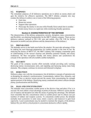 FM 3-21.11
5-2. PURPOSES
The immediate purposes of all defensive operations are to defeat an enemy attack and
gain the initiative for offensive operations. The SBCT infantry company also may
conduct the defense to achieve one or more of the following purposes:
• Gain time.
• Retain key terrain.
• Support other operations.
• Preoccupy the enemy in one area while friendly forces attack him in another.
• Erode enemy forces at a rapid rate while reinforcing friendly operations.
Section II. CHARACTERISTICS OF THE DEFENSE
The characteristics of the defense--preparation, security, disruption, mass, concentration,
and flexibility--are planning fundamentals for the SBCT infantry company. There are two
defensive patterns outlined in FM 3-90: area and mobile. (See FM 3-90 for further
discussion on mobile and area defenses and the characteristics of the defense.)
5-3. PREPARATION
The defender arrives in the battle area before the attacker. He must take advantage of this
by making the most thorough preparations for combat possible in the time he has. By
analyzing the factors of METT-TC, the SBCT infantry rifle company commander gains
an understanding of the tactical situation and identifies potential friendly and enemy
weaknesses. He then war-games friendly and enemy options and synchronizes his
concept of the operation with all available combat multipliers.
5-4. SECURITY
The goals of the company security effort normally include providing early warning,
destroying enemy reconnaissance units, and impeding and harassing enemy main body
elements. The company continues its mission until directed to displace.
5-5. DISRUPTION
Defensive plans vary with the circumstances, but all defensive concepts of operation aim
at disrupting the attacker's synchronization. Counterattacks, indirect fires, obstacles, and
retention of key or decisive terrain prevent the enemy from concentrating his strength
against portions of the defense. Destroying enemy command and control vehicles disrupts
enemy synchronization and flexibility.
5-6. MASS AND CONCENTRATION
The defender must concentrate combat power at the decisive time and place if he is to
succeed. He must obtain a local advantage at points of decision. Offensive action and the
use of surprise and deception are often the means of gaining this advantage. The defender
must remember that this concentration refers to combat power and its effects--not just
numbers of soldiers and weapons systems. To concentrate combat power, the defender
normally must economize in some areas, retain a reserve, and maneuver to gain local
superiority. Local counterattacks may be needed to maintain the integrity of the defense.
Indirect fire can shift to critical points to concentrate destructive effects rapidly.
5-2
 