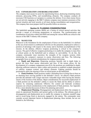 FM 3-21.11
5-13. CONSOLIDATION AND REORGANIZATION
The company must secure its sector by repositioning forces, destroying remaining enemy
elements, processing EPWs, and reestablishing obstacles. The company conducts all
necessary CSS functions as it prepares to continue the defense. Even when enemy forces
are not actively engaging it, the SBCT infantry company must maintain awareness of the
tactical situation and local security at all times during consolidation and reorganization.
The company then must prepare itself for possible follow-on missions.
Section IV. PLANNING CONSIDERATIONS
The battlefield operating systems (BOS) are a listing of critical tactical activities that
provide a means of reviewing preparations or execution. The synchronization and
coordination of activities within each BOS and among the various BOSs are critical to the
success of the SBCT infantry rifle company.
5-14. MANEUVER
Maneuver is the foundation for the employment of forces on the battlefield. It is defined
as the use of movement in combination with fire (or fire potential), employed to achieve a
position of advantage with respect to the enemy and to facilitate accomplishment of the
mission. In the defense, effective weapons positioning is critical to the company’s
success. The goal of effective weapons positioning is to enable the company to mass fires
at critical points on the battlefield and to enhance its survivability. To do this, the
company commander must maximize the strengths of his weapons systems while
minimizing the company's exposure to enemy observation and fires. The following
paragraphs focus on tactical considerations for weapons positioning.
a. Depth and Dispersion. Dispersing positions laterally and in depth helps to
protect the force from enemy observation and fires. If the terrain allows for the
development of a company engagement area (EA), the positions are established in depth,
allowing sufficient maneuver space within each position to establish in-depth placement
of vehicles, weapons systems, and infantry elements. Fighting positions should be
positioned to allow the massing of fires at critical points on the battlefield.
b. Flank Positions. Flank positions enable a defending force to bring fires to bear on
an attacking force moving parallel to the defender’s forces. An effective flank position
provides the defender with a larger and more vulnerable target while leaving the attacker
unsure of the location of the defense. Major considerations for successful employment of
a flank position are the defender’s ability to secure the flank and his ability to achieve
surprise by remaining undetected. Effective fire control and fratricide avoidance
measures are critical considerations in the employment of flank positions. See Appendix
H for a more detailed discussion of direct fire planning and control.
c. Displacement Planning. Disengagement and displacement allow the company to
retain its operational flexibility and tactical agility in the defense. The ultimate goals of
disengagement and displacement are to enable the company to maintain standoff range
and to avoid being fixed or decisively engaged by the enemy. The commander must
consider several important factors in displacement planning; these include, but are not
limited to, the following:
5-5
 