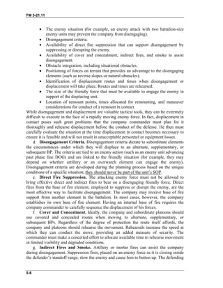 FM 3-21.11
• The enemy situation (for example, an enemy attack with two battalion-size
enemy units may prevent the company from disengaging).
• Disengagement criteria.
• Availability of direct fire suppression that can support disengagement by
suppressing or disrupting the enemy.
• Availability of cover and concealment, indirect fires, and smoke to assist
disengagement.
• Obstacle integration, including situational obstacles.
• Positioning of forces on terrain that provides an advantage to the disengaging
elements (such as reverse slopes or natural obstacles).
• Identification of displacement routes and times when disengagement or
displacement will take place. Routes and times are rehearsed.
• The size of the friendly force that must be available to engage the enemy in
support of the displacing unit.
• Location of remount points, times allocated for remounting, and maneuver
considerations for conduct of a remount in contact.
While disengagement and displacement are valuable tactical tools, they can be extremely
difficult to execute in the face of a rapidly moving enemy force. In fact, displacement in
contact poses such great problems that the company commander must plan for it
thoroughly and rehearse displacement before the conduct of the defense. He then must
carefully evaluate the situation at the time displacement in contact becomes necessary to
ensure it is feasible and will not result in unacceptable personnel or equipment losses.
d. Disengagement Criteria. Disengagement criteria dictate to subordinate elements
the circumstances under which they will displace to an alternate, supplementary, or
subsequent BP. The criteria are tied to an enemy action (such as an enemy unit advancing
past phase line DOG) and are linked to the friendly situation (for example, they may
depend on whether artillery or an overwatch element can engage the enemy).
Disengagement criteria are developed during the planning process based on the unique
conditions of a specific situation; they should never be part of the unit’s SOP.
e. Direct Fire Suppression. The attacking enemy force must not be allowed to
bring effective direct and indirect fires to bear on a disengaging friendly force. Direct
fires from the base of fire element, employed to suppress or disrupt the enemy, are the
most effective way to facilitate disengagement. The company may receive base of fire
support from another element in the battalion. In most cases, however, the company
establishes its own base of fire element. Having an internal base of fire requires the
company commander to carefully sequence the displacement of his forces.
f. Cover and Concealment. Ideally, the company and subordinate platoons should
use covered and concealed routes when moving to alternate, supplementary, or
subsequent BPs. Regardless of the degree of protection the route itself affords, the
company and platoons should rehearse the movement. Rehearsals increase the speed at
which they can conduct the move, providing an added measure of security. The
commander must make a concerted effort to allocate available time to rehearse movement
in limited visibility and degraded conditions.
g. Indirect Fires and Smoke. Artillery or mortar fires can assist the company
during disengagement. Suppression fires, placed on an enemy force as it is closing inside
the defender’s standoff range, slow the enemy and cause him to button up. The defending
5-6
 