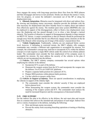 FM 3-21.11
force engages the enemy with long-range precision direct fires from the MGS platoon
and then disengages and moves to new positions. Smoke can obscure the enemy’s vision,
slow his progress, or screen the defender’s movement out of the BP or along his
displacement route.
h. Obstacle Integration. Obstacles must be integrated with direct and indirect fires.
By slowing and disrupting enemy movement, obstacles provide the defender with the
time necessary for displacement and allow friendly forces to employ direct and indirect
fires effectively against the enemy. The modular pack mine system (MOPMS) also can
be employed in support of the disengagement, either to block a key displacement route
once the displacing unit has passed through it or to close a lane through a tactical
obstacle. The location of obstacles in support of disengagement depends in large measure
on METT-TC factors. A major consideration is that an obstacle should be positioned far
enough away from the defender that he can effectively engage enemy elements on the far
side of the obstacle while remaining out of range of the enemy’s massed direct fires.
i. Vehicle Employment. Traditionally, vehicles are not employed below section
level; however, if defending in restricted terrain, the SBCT infantry rifle company
commander may consider a different task organization to accomplish his mission. For
example, the commander's concept may lead him to incorporate ICVs within the defense
concept or to task-organize a single MGS vehicle under the control of an infantry platoon
leader. The commander must consider the best employment of his company assets to
accomplish his mission. He must address the security of the vehicles in his plan if
vehicles are not incorporated into the defense.
(1) Vehicles. The SBCT infantry company commander has several options when
employing his vehicles in the defense:
• Incorporate ICVs as part of the defense.
• Dismount the weapon system from the ICVs and incorporate the weapon into
the defense. Use ICVs as CASEVAC platforms.
• Prepare a separate battle position for a platoon's ICVs.
• Prepare MGS positions within platoon battle positions.
• Use the vehicles to mount a strike force.
(2) Vehicles in Support of Infantry. There are special considerations in employing
the vehicles in support of the infantry fight:
• The commander must consider the vehicles' security if they are employed
below platoon level.
• When dismounting the weapon system, the commander must consider the
manning of the weapon system and ICV. The commander must analyze the
need for increased firepower and the consequences of decreased mobility.
5-15. FIRE SUPPORT
For the indirect fire plan to be effective in the defense, the unit must plan and execute
fires in a manner that achieves the intended task and purpose of each target. Indirect fires
serve a variety of purposes in the defense, including the following:
• Slow and disrupt enemy movement.
• Prevent the enemy from executing breaching operations at turning or blocking
obstacles.
5-7
 