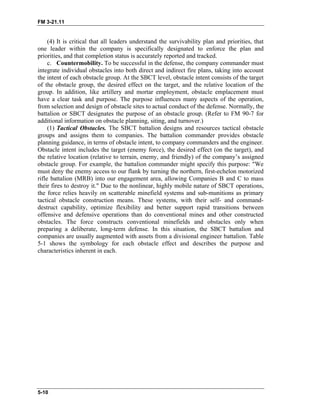 FM 3-21.11
(4) It is critical that all leaders understand the survivability plan and priorities, that
one leader within the company is specifically designated to enforce the plan and
priorities, and that completion status is accurately reported and tracked.
c. Countermobility. To be successful in the defense, the company commander must
integrate individual obstacles into both direct and indirect fire plans, taking into account
the intent of each obstacle group. At the SBCT level, obstacle intent consists of the target
of the obstacle group, the desired effect on the target, and the relative location of the
group. In addition, like artillery and mortar employment, obstacle emplacement must
have a clear task and purpose. The purpose influences many aspects of the operation,
from selection and design of obstacle sites to actual conduct of the defense. Normally, the
battalion or SBCT designates the purpose of an obstacle group. (Refer to FM 90-7 for
additional information on obstacle planning, siting, and turnover.)
(1) Tactical Obstacles. The SBCT battalion designs and resources tactical obstacle
groups and assigns them to companies. The battalion commander provides obstacle
planning guidance, in terms of obstacle intent, to company commanders and the engineer.
Obstacle intent includes the target (enemy force), the desired effect (on the target), and
the relative location (relative to terrain, enemy, and friendly) of the company’s assigned
obstacle group. For example, the battalion commander might specify this purpose: "We
must deny the enemy access to our flank by turning the northern, first-echelon motorized
rifle battalion (MRB) into our engagement area, allowing Companies B and C to mass
their fires to destroy it." Due to the nonlinear, highly mobile nature of SBCT operations,
the force relies heavily on scatterable minefield systems and sub-munitions as primary
tactical obstacle construction means. These systems, with their self- and command-
destruct capability, optimize flexibility and better support rapid transitions between
offensive and defensive operations than do conventional mines and other constructed
obstacles. The force constructs conventional minefields and obstacles only when
preparing a deliberate, long-term defense. In this situation, the SBCT battalion and
companies are usually augmented with assets from a divisional engineer battalion. Table
5-1 shows the symbology for each obstacle effect and describes the purpose and
characteristics inherent in each.
5-10
 
