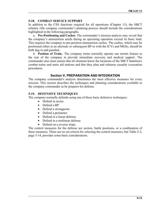 FM 3-21.11
5-18. COMBAT SERVICE SUPPORT
In addition to the CSS functions required for all operations (Chapter 11), the SBCT
infantry rifle company commander’s planning process should include the considerations
highlighted in the following paragraphs.
a. Pre-Positioning and Caches. The commander’s mission analysis may reveal that
the company’s ammunition needs during an upcoming operation exceed its basic load.
This requires the company to pre-position ammunition caches. The caches, which may be
positioned either at an alternate or subsequent BP or with the ICVs and MGSs, should be
both dug in and guarded.
b. Position of Train.. The company trains normally operate one terrain feature to
the rear of the company to provide immediate recovery and medical support. The
commander also must ensure that all elements know the locations of the SBCT battalion's
combat trains and main aid stations and that they plan and rehearse casualty evacuation
procedures.
Section V. PREPARATION AND INTEGRATION
The company commander's analysis determines the most effective measures for every
mission. This section describes the techniques and planning considerations available to
the company commander as he prepares his defense.
5-19. DEFENSIVE TECHNIQUES
The company normally defends using one of these basic defensive techniques:
• Defend in sector.
• Defend a BP.
• Defend a strongpoint.
• Defend a perimeter.
• Defend in a linear defense.
• Defend in a nonlinear defense.
• Defend on a reverse slope.
The control measures for the defense are sectors, battle positions, or a combination of
these measures. There are no set criteria for selecting the control measures, but Table 5-2,
page 5-14, provides some basic considerations.
5-13
 
