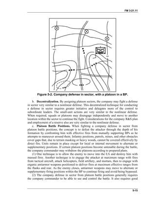 FM 3-21.11
Figure 5-2. Company defense in sector, with a platoon in a BP.
b. Decentralization. By assigning platoon sectors, the company may fight a defense
in sector very similar to a nonlinear defense. This decentralized technique for conducting
a defense in sector requires greater initiative and delegates more of the control to
subordinate leaders. The small-unit actions are very similar to the nonlinear defense.
When required, squads or platoons may disengage independently and move to another
location within the sector to continue the fight. Considerations for the company R&S plan
and employment of a reserve also are very similar to the nonlinear defense.
c. Platoon Battle Positions. When fighting a company defense in sector from
platoon battle positions, the concept is to defeat the attacker through the depth of his
formation by confronting him with effective fires from mutually supporting BPs as he
attempts to maneuver around them. Infantry positions, patrols, mines, and other obstacles
cover gaps that, due to terrain masking or heavy woods, cannot be covered effectively by
direct fire. Units remain in place except for local or internal movement to alternate or
supplementary positions. If certain platoon positions become untenable during the battle,
the company commander may withdraw the platoons according to prepared plans.
(1) One technique is to allow the enemy to move into the EA and destroy him with
massed fires. Another technique is to engage the attacker at maximum range with fires
from tactical aircraft, attack helicopters, field artillery, and mortars, then to engage with
organic antiarmor weapons positioned to deliver fires at maximum effective ranges from
the flanks and rear. As the enemy closes, antiarmor weapons may move to alternate or
supplementary firing positions within the BP to continue firing and avoid being bypassed.
(2) The company defense in sector from platoon battle positions generally requires
the company commander to be able to see and control the battle. It also requires good
5-15
 