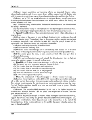 FM 3-21.11
(6) Enemy target acquisition and jamming efforts are degraded. Enemy radar,
infrared sights, and thermal viewers cannot detect soldiers masked by a hill. Radios with
a hill between them and the enemy are less vulnerable to jamming and direction finders.
(7) Enemy use of CAS and attack helicopters is restricted. Enemy aircraft must attack
defensive positions from the flank or from the rear, which makes it easier for friendly air
defense weapons to hit them.
(8) A counterattacking unit has more freedom of maneuver since it is masked from
the enemy's direct fire.
(9) The thinner armor on top of armored vehicles may be left open to antiarmor shots.
(10) The crest can provide protection from the blast effect of a nuclear explosion.
b. Special Considerations. These considerations may apply when defending on a
reverse slope.
(1) Observation of the enemy is more difficult. Soldiers in this position see forward
no farther than the crest. This makes it hard to determine exactly where the enemy is as
he advances, especially when visibility is poor. OPs must be placed forward of the
topographic crest for early warning and long-range observation.
(2) Egress from the position may be more difficult.
(3) Fields of fire are normally short.
(4) Obstacles on the forward slope can be covered only with indirect fire or by units
on the flanks of the company unless some weapons systems are initially placed forward.
(5) If the enemy gains the crest, he can assault downhill. This may give him a
psychological advantage.
(6) If OPs are insufficient or improperly placed, the defenders may have to fight an
enemy who suddenly appears in strength at close range.
c. Feasibility. A defense on a reverse slope may be effective when--
(1) The enemy has more long-range weapons than the defender.
(2) The forward slope has little cover and concealment.
(3) The forward slope is untenable because of enemy fire.
(4) The forward slope has been lost or not yet gained.
(5) There are better fields of fire on the reverse slope.
(6) It adds to the surprise and deception.
d. Plans. The fundamentals of the defense apply to a defense on a reverse slope.
(1) Position forward platoons within 200 to 500 meters of the crest of the defended
hill or ridge and site them so they block enemy approaches and exploit existing obstacles.
They should permit surprise fire on the crest and on the approaches around the crest.
Forward fighting positions should have rear and overhead cover to protect friendly
soldiers from fratricide.
(2) Position OPs, including FIST personnel, on the crest or the forward slope of the
defended hill. At night, increase OPs and patrol units to prevent infiltration. Machine
guns may be attached to OPs.
(3) Position the platoon in depth or reserve where it can provide the most flexibility,
support the forward platoons by fire, protect the flanks and the rear of the company, and,
if necessary, counterattack. It may be positioned on the counterslope to the rear of the
forward platoons if that position allows it to fire and hit the enemy when he reaches the
crest of the defended hill.
5-30
 