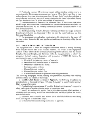 FM 3-21.11
(4) Position the company CP to the rear where it will not interfere with the reserve or
supporting units. The company commander may have an OP on the forward slope or crest
and another on the reverse slope or counterslope. He uses the OP on the forward slope or
crest before the battle starts when he is trying to determine the enemy's intentions. During
the fight, he moves to the OP on the reverse slope or counterslope.
(5) Plan indirect fire well forward of, on, and to the flanks of the forward slope, crest,
reverse slope, and counterslope. Plan indirect FPF on the crest of the hill to control the
crest and stop assaults. Put the company commander's mortar section in defilade to the
rear of the counterslope.
(6) Reinforce existing obstacles. Protective obstacles on the reverse slope--just down
from the crest where it can be covered by fire--can slow the enemy's advance and hold
him under friendly fire.
(7) The commander normally plans counterattacks. He plans to drive the enemy off
the crest by fire, if possible. He must also be prepared to drive the enemy off by fire and
movement.
5-27. ENGAGEMENT AREA DEVELOPMENT
The engagement area is where the company commander intends to destroy an enemy
force using the massed fires of all available weapons. The success of any engagement
depends on how effectively the commander can integrate the obstacle plan, the indirect
fire plan, the direct fire plan, and the terrain within the engagement area to achieve the
company’s tactical purpose. Beginning with evaluation of METT-TC factors, the
development process covers these steps:
• Identify all likely enemy avenues of approach.
• Determine likely enemy schemes of maneuver.
• Determine where to kill the enemy.
• Emplace weapons systems.
• Plan and integrate obstacles.
• Plan and integrate indirect fires.
• Rehearse the execution of operations in the engagement area.
The following paragraphs outline planning and preparation procedures the company
commander may use for each of these steps.
a. Identify Likely Enemy Avenues of Approach. The following procedures and
considerations, as illustrated in Figure 5-14, page 5-32, apply in identifying the enemy’s
likely avenues of approach:
(1) Conduct initial reconnaissance. If possible, do this from the enemy’s perspective
along each avenue of approach into the sector or engagement area.
(2) Identify key and decisive terrain. This includes locations that afford positions of
advantage over the enemy as well as natural obstacles and choke points that restrict
forward movement.
(3) Determine which avenues will provide cover and concealment for the enemy
while allowing him to maintain his tempo.
(4) Evaluate lateral routes adjoining each avenue of approach.
5-31
 