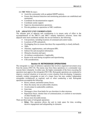 FM 3-21.11
(6) NBC NCO. He must--
•
•
•
•
•
•
Assist the commander with an updated MOPP analysis.
Ensure that chemical detection and monitoring procedures are established and
maintained.
Coordinate for decontamination support.
Coordinate smoke support.
Supervise decontamination operations.
Provide guidance on operations in NBC conditions.
5-29. ADJACENT UNIT COORDINATION
The ultimate goal of adjacent unit coordination is to ensure unity of effort in the
accomplishment of the SBCT's and SBCT infantry battalion's missions. Items that
adjacent units must coordinate include, but are not limited to, the following:
• Unit positions, including locations of command and control nodes.
• Locations of OPs and patrols.
• Overlapping fires (to ensure that direct fire responsibility is clearly defined).
• TRPs.
• Alternate, supplementary, and subsequent BPs.
• Indirect fire and encryption information.
• Obstacles (location and type).
• Air defense considerations, if applicable.
• Routes to be used during occupation and repositioning.
• CSS considerations.
Section VI. RETROGRADE OPERATIONS
The retrograde is a type of defensive operation that involves organized movement away
from the enemy (FM 3-0). The enemy may force these operations or a commander may
execute them voluntarily. In either case, the higher commander of the force executing the
operation must approve the retrograde (FM 3-90). Retrograde operations are conducted to
improve a tactical situation or to prevent a worse situation from developing. Companies
normally conduct retrogrades as part of a larger force but may conduct independent
retrogrades (withdrawal) as required, such as when conducting a raid. Retrograde
operations accomplish the following:
• Resist, exhaust, and defeat enemy forces.
• Draw the enemy into an unfavorable situation.
• Avoid contact in undesirable conditions.
• Gain time.
• Disengage a force from battle for use elsewhere in other missions.
• Reposition forces, shorten lines of communication, or conform to movements
of other friendly units.
• Secure more favorable terrain.
There are three types of retrograde operations:
• Delay. This operation allows the unit to trade space for time, avoiding
decisive engagement and safeguarding its elements.
5-41
 