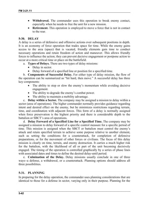 FM 3-21.11
• Withdrawal. The commander uses this operation to break enemy contact,
especially when he needs to free the unit for a new mission.
• Retirement. This operation is employed to move a force that is not in contact
to the rear.
5-30. DELAY
A delay is a series of defensive and offensive actions over subsequent positions in depth.
It is an economy of force operation that trades space for time. While the enemy gains
access to the area (space) that is vacated, friendly elements gain time to conduct
necessary operations and retain freedom of action and maneuver. This allows friendly
forces to influence the action; they can prevent decisive engagement or postpone action to
occur at a more critical time or place on the battlefield.
a. Types of Delays. There are two types of delay missions:
• Delay in sector.
• Delay forward of a specified line or position for a specified time.
b. Components of Successful Delay. For either type of delay mission, the flow of
the operation can be summarized as “hit hard, then move.” A successful delay has three
key components:
• The ability to stop or slow the enemy’s momentum while avoiding decisive
engagement.
• The ability to degrade the enemy’s combat power.
• The ability to maintain a mobility advantage.
c. Delay within a Sector. The company may be assigned a mission to delay within a
sector (area of operations). The higher commander normally provides guidance regarding
intent and desired effect on the enemy, but he minimizes restrictions regarding terrain,
time, and coordination with adjacent forces. This form of a delay is normally assigned
when force preservation is the highest priority and there is considerable depth to the
battalion or SBCT’s area of operations.
d. Delay Forward of a Specified Line for a Specified Time. The company may be
assigned a mission to delay forward of a specific control measure for a specific period of
time. This mission is assigned when the SBCT or battalion must control the enemy’s
attack and retain specified terrain to achieve some purpose relative to another element,
such as setting the conditions for a counterattack, for completion of defensive
preparations, or for the movement of other forces or civilians. The focus of this delay
mission is clearly on time, terrain, and enemy destruction. It carries a much higher risk
for the battalion, with the likelihood of all or part of the unit becoming decisively
engaged. The timing of the operation is controlled graphically by a series of phase lines
with associated dates and times to define the desired delay-until period.
e. Culmination of the Delay. Delay missions usually conclude in one of three
ways--a defense, a withdrawal, or a counterattack. Planning options should address all
three possibilities.
5-31. PLANNING
In preparing for the delay operation, the commander uses planning considerations that are
identical to those for a defense in sector, varying only in their purpose. Planning for the
5-42
 