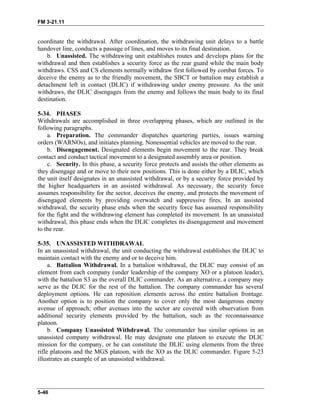 FM 3-21.11
coordinate the withdrawal. After coordination, the withdrawing unit delays to a battle
handover line, conducts a passage of lines, and moves to its final destination.
b. Unassisted. The withdrawing unit establishes routes and develops plans for the
withdrawal and then establishes a security force as the rear guard while the main body
withdraws. CSS and CS elements normally withdraw first followed by combat forces. To
deceive the enemy as to the friendly movement, the SBCT or battalion may establish a
detachment left in contact (DLIC) if withdrawing under enemy pressure. As the unit
withdraws, the DLIC disengages from the enemy and follows the main body to its final
destination.
5-34. PHASES
Withdrawals are accomplished in three overlapping phases, which are outlined in the
following paragraphs.
a. Preparation. The commander dispatches quartering parties, issues warning
orders (WARNOs), and initiates planning. Nonessential vehicles are moved to the rear.
b. Disengagement. Designated elements begin movement to the rear. They break
contact and conduct tactical movement to a designated assembly area or position.
c. Security. In this phase, a security force protects and assists the other elements as
they disengage and or move to their new positions. This is done either by a DLIC, which
the unit itself designates in an unassisted withdrawal, or by a security force provided by
the higher headquarters in an assisted withdrawal. As necessary, the security force
assumes responsibility for the sector, deceives the enemy, and protects the movement of
disengaged elements by providing overwatch and suppressive fires. In an assisted
withdrawal, the security phase ends when the security force has assumed responsibility
for the fight and the withdrawing element has completed its movement. In an unassisted
withdrawal, this phase ends when the DLIC completes its disengagement and movement
to the rear.
5-35. UNASSISTED WITHDRAWAL
In an unassisted withdrawal, the unit conducting the withdrawal establishes the DLIC to
maintain contact with the enemy and or to deceive him.
a. Battalion Withdrawal. In a battalion withdrawal, the DLIC may consist of an
element from each company (under leadership of the company XO or a platoon leader),
with the battalion S3 as the overall DLIC commander. As an alternative, a company may
serve as the DLIC for the rest of the battalion. The company commander has several
deployment options. He can reposition elements across the entire battalion frontage.
Another option is to position the company to cover only the most dangerous enemy
avenue of approach; other avenues into the sector are covered with observation from
additional security elements provided by the battalion, such as the reconnaissance
platoon.
b. Company Unassisted Withdrawal. The commander has similar options in an
unassisted company withdrawal. He may designate one platoon to execute the DLIC
mission for the company, or he can constitute the DLIC using elements from the three
rifle platoons and the MGS platoon, with the XO as the DLIC commander. Figure 5-23
illustrates an example of an unassisted withdrawal.
5-46
 
