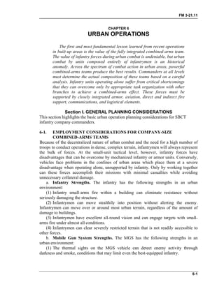 FM 3-21.11
CHAPTER 6
URBAN OPERATIONS
The first and most fundamental lesson learned from recent operations
in built-up areas is the value of the fully integrated combined-arms team.
The value of infantry forces during urban combat is undeniable, but urban
combat by units composed entirely of infantrymen is an historical
anomaly. Across the spectrum of combat action in urban areas, powerful
combined-arms teams produce the best results. Commanders at all levels
must determine the actual composition of these teams based on a careful
analysis. Infantry units operating alone suffer from critical shortcomings
that they can overcome only by appropriate task organization with other
branches to achieve a combined-arms effect. These forces must be
supported by closely integrated armor, aviation, direct and indirect fire
support, communications, and logistical elements.
Section I. GENERAL PLANNING CONSIDERATIONS
This section highlights the basic urban operation planning considerations for SBCT
infantry company commanders.
6-1. EMPLOYMENT CONSIDERATIONS FOR COMPANY-SIZE
COMBINED-ARMS TEAMS
Because of the decentralized nature of urban combat and the need for a high number of
troops to conduct operations in dense, complex terrain, infantrymen will always represent
the bulk of forces. At the small-unit tactical level, however, infantry forces have
disadvantages that can be overcome by mechanized infantry or armor units. Conversely,
vehicles face problems in the confines of urban areas which place them at a severe
disadvantage when operating alone, unsupported by infantry. Only by working together
can these forces accomplish their missions with minimal casualties while avoiding
unnecessary collateral damage.
a. Infantry Strengths. The infantry has the following strengths in an urban
environment:
(1) Infantry small-arms fire within a building can eliminate resistance without
seriously damaging the structure.
(2) Infantrymen can move stealthily into position without alerting the enemy.
Infantrymen can move over or around most urban terrain, regardless of the amount of
damage to buildings.
(3) Infantrymen have excellent all-round vision and can engage targets with small-
arms fire under almost all conditions.
(4) Infantrymen can clear severely restricted terrain that is not readily accessible to
other forces.
b. Mobile Gun System Strengths. The MGS has the following strengths in an
urban environment:
(1) The thermal sights on the MGS vehicle can detect enemy activity through
darkness and smoke, conditions that may limit even the best-equipped infantry.
6-1
 