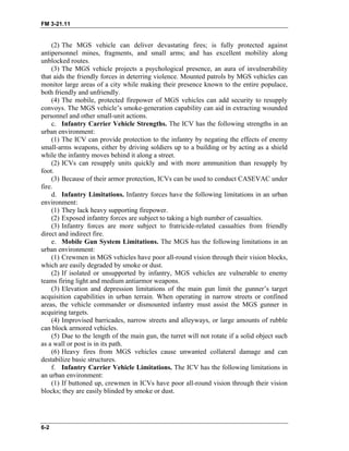 FM 3-21.11
(2) The MGS vehicle can deliver devastating fires; is fully protected against
antipersonnel mines, fragments, and small arms; and has excellent mobility along
unblocked routes.
(3) The MGS vehicle projects a psychological presence, an aura of invulnerability
that aids the friendly forces in deterring violence. Mounted patrols by MGS vehicles can
monitor large areas of a city while making their presence known to the entire populace,
both friendly and unfriendly.
(4) The mobile, protected firepower of MGS vehicles can add security to resupply
convoys. The MGS vehicle’s smoke-generation capability can aid in extracting wounded
personnel and other small-unit actions.
c. Infantry Carrier Vehicle Strengths. The ICV has the following strengths in an
urban environment:
(1) The ICV can provide protection to the infantry by negating the effects of enemy
small-arms weapons, either by driving soldiers up to a building or by acting as a shield
while the infantry moves behind it along a street.
(2) ICVs can resupply units quickly and with more ammunition than resupply by
foot.
(3) Because of their armor protection, ICVs can be used to conduct CASEVAC under
fire.
d. Infantry Limitations. Infantry forces have the following limitations in an urban
environment:
(1) They lack heavy supporting firepower.
(2) Exposed infantry forces are subject to taking a high number of casualties.
(3) Infantry forces are more subject to fratricide-related casualties from friendly
direct and indirect fire.
e. Mobile Gun System Limitations. The MGS has the following limitations in an
urban environment:
(1) Crewmen in MGS vehicles have poor all-round vision through their vision blocks,
which are easily degraded by smoke or dust.
(2) If isolated or unsupported by infantry, MGS vehicles are vulnerable to enemy
teams firing light and medium antiarmor weapons.
(3) Elevation and depression limitations of the main gun limit the gunner’s target
acquisition capabilities in urban terrain. When operating in narrow streets or confined
areas, the vehicle commander or dismounted infantry must assist the MGS gunner in
acquiring targets.
(4) Improvised barricades, narrow streets and alleyways, or large amounts of rubble
can block armored vehicles.
(5) Due to the length of the main gun, the turret will not rotate if a solid object such
as a wall or post is in its path.
(6) Heavy fires from MGS vehicles cause unwanted collateral damage and can
destabilize basic structures.
f. Infantry Carrier Vehicle Limitations. The ICV has the following limitations in
an urban environment:
(1) If buttoned up, crewmen in ICVs have poor all-round vision through their vision
blocks; they are easily blinded by smoke or dust.
6-2
 