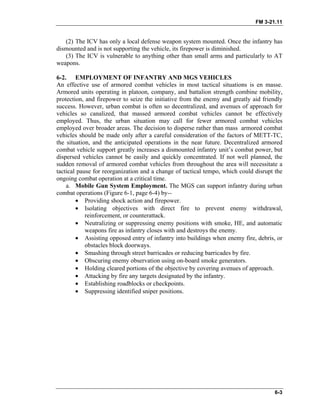 FM 3-21.11
(2) The ICV has only a local defense weapon system mounted. Once the infantry has
dismounted and is not supporting the vehicle, its firepower is diminished.
(3) The ICV is vulnerable to anything other than small arms and particularly to AT
weapons.
6-2. EMPLOYMENT OF INFANTRY AND MGS VEHICLES
An effective use of armored combat vehicles in most tactical situations is en masse.
Armored units operating in platoon, company, and battalion strength combine mobility,
protection, and firepower to seize the initiative from the enemy and greatly aid friendly
success. However, urban combat is often so decentralized, and avenues of approach for
vehicles so canalized, that massed armored combat vehicles cannot be effectively
employed. Thus, the urban situation may call for fewer armored combat vehicles
employed over broader areas. The decision to disperse rather than mass armored combat
vehicles should be made only after a careful consideration of the factors of METT-TC,
the situation, and the anticipated operations in the near future. Decentralized armored
combat vehicle support greatly increases a dismounted infantry unit’s combat power, but
dispersed vehicles cannot be easily and quickly concentrated. If not well planned, the
sudden removal of armored combat vehicles from throughout the area will necessitate a
tactical pause for reorganization and a change of tactical tempo, which could disrupt the
ongoing combat operation at a critical time.
a. Mobile Gun System Employment. The MGS can support infantry during urban
combat operations (Figure 6-1, page 6-4) by--
• Providing shock action and firepower.
• Isolating objectives with direct fire to prevent enemy withdrawal,
reinforcement, or counterattack.
• Neutralizing or suppressing enemy positions with smoke, HE, and automatic
weapons fire as infantry closes with and destroys the enemy.
• Assisting opposed entry of infantry into buildings when enemy fire, debris, or
obstacles block doorways.
• Smashing through street barricades or reducing barricades by fire.
• Obscuring enemy observation using on-board smoke generators.
• Holding cleared portions of the objective by covering avenues of approach.
• Attacking by fire any targets designated by the infantry.
• Establishing roadblocks or checkpoints.
• Suppressing identified sniper positions.
6-3
 