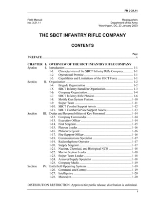 FM 3-21.11
DISTRIBUTION RESTRICTION: Approved for public release; distribution is unlimited.
i
Field Manual Headquarters
No. 3-21.11 Department of the Army
Washington, DC, 23 January 2003
THE SBCT INFANTRY RIFLE COMPANY
CONTENTS
Page
PREFACE...........................................................................................................................x
CHAPTER 1. OVERVIEW OF THE SBCT INFANTRY RIFLE COMPANY
Section I. Introduction ......................................................................................... 1-1
1-1. Characteristics of the SBCT Infantry Rifle Company............. 1-1
1-2. Operational Premise ................................................................ 1-1
1-3. Capabilities and Limitations of the SBCT Force .................... 1-1
Section II. Organization........................................................................................ 1-2
1-4. Brigade Organization .............................................................. 1-2
1-5. SBCT Infantry Battalion Organization.................................... 1-3
1-6. Company Organization............................................................ 1-4
1-7. SBCT Infantry Rifle Platoon................................................... 1-6
1-8. Mobile Gun System Platoon.................................................. 1-10
1-9. Sniper Team .......................................................................... 1-11
1-10. SBCT Combat Support Assets .............................................. 1-12
1-11. SBCT Combat Service Support Assets ................................. 1-13
Section III. Duties and Responsibilities of Key Personnel .................................. 1-14
1-12. Company Commander........................................................... 1-14
1-13. Executive Officer .................................................................. 1-14
1-14. First Sergeant......................................................................... 1-15
1-15. Platoon Leader....................................................................... 1-16
1-16. Platoon Sergeant.................................................................... 1-16
1-17. Fire Support Officer .............................................................. 1-16
1-18. Communications Specialist ................................................... 1-17
1-19. Radiotelephone Operator....................................................... 1-17
1-20. Supply Sergeant..................................................................... 1-17
1-21. Nuclear, Chemical, and Biological NCO .............................. 1-18
1-22. Mortar Section Leader........................................................... 1-18
1-23. Sniper Team Leader .............................................................. 1-18
1-24. Armorer/Supply Specialist .................................................... 1-18
1-25. Company Medic .................................................................... 1-19
Section IV. Battlefield Operating Systems........................................................... 1-19
1-26. Command and Control .......................................................... 1-19
1-27. Intelligence ............................................................................ 1-20
1-28. Maneuver............................................................................... 1-20
 