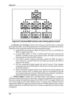FM 3-21.11
Figure 6-4. Individual MGS vehicles under infantry platoon control.
(4) Selection of a Technique. None of the techniques described above is inherently
better than the others. The task organization has to be tailored to accomplish the mission.
Regardless of the technique selected, the following guidelines apply:
• Single MGSs may operate in support of infantry; however, it is preferable for
MGSs to support each other.
• If using MGS vehicles or ICVs to shield squads and teams moving from
building to building as part of the maneuver plan, the leader of the forward
element needs to control the MGS vehicles.
• If the SBCT infantry company commander controls the MGS, he needs to
move forward to a position where he can effectively maneuver the MGS in
support of the infantry.
• The task organization should support the span of control. If the company
commander controls the MGS platoon, then he does not task-organize them to
the infantry platoons.
• MGSs need infantry support when the two elements are working together. Do
not leave vehicles (ICVs or MGSs) alone; they are not prepared to provide
local security during the operation. MGS vehicles are extremely vulnerable to
dismounted attack when operating in an urban environment.
c. Mutual Support. Infantry ICV and MGS teams work together to bring the
maximum combat power to bear on the enemy. The infantry provides the eyes and ears of
the team, locating and identifying targets for the MGSs or ICVs to engage. Infantry and
ICVs move along covered and concealed routes to assault enemy elements fixed or
suppressed by MGS fire. Squads provide protection for the MGS against attack by enemy
infantry. Meanwhile, an MGS provides heavy, continuous supporting fires against enemy
strongpoints.
6-6
 