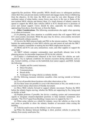 FM 3-21.11
support-by-fire positions. When possible, MGSs should move to subsequent positions
where their fires can prevent enemy reinforcement and engage enemy forces withdrawing
from the objective. At this time, the MGS crew must be very alert. Because of the
nonlinear nature of urban battles, enemy forces may move to the rear or flanks of the
now-isolated MGS vehicles and destroy them. If a small element of infantry cannot be
spared to support the MGS, then vehicles (MGS or ICV) should move to positions of
cover and mutual support. Crews should be alert, especially for enemy infantry
approaching from above, from the rear, or from the flanks.
i. Other Considerations. The following considerations also apply when operating
in an urban environment:
(1) In planning, pay close attention to available terrain that will support MGS and
ICV cross-country movement. While the pace may be slower, cross-country movement
may significantly enhance security.
(2) Involve the MGS platoon leader and PSG in the mission analysis. Their expertise
hastens the understanding of what MGS vehicles can and cannot do and aids the SBCT
infantry company commander in making the best MGS employment decision.
(3) MGSs and ICVs can carry ammunition, water, and other supplies to support the
urban fight.
(4) SBCT infantry company commanders must specifically allocate time in the
planning process for precombat inspections (PCIs) for the vehicles.
(5) Conduct a combined-arms rehearsal at the level where the vehicles are task-
organized. Try to replicate conditions for mission execution during rehearsals, such as
day, limited visibility, civilians on the battlefield, host nation support, and ROE. Include
the following:
• Graphic and fire control measures.
• Direct fire plans.
• Communications.
• Breach drills.
• Techniques for using vehicles as infantry shields.
(6) The following measures minimize casualties when moving outside or between
buildings:
(a) Cover all possible threat locations with either observation or fire.
(b) For those areas not possible to cover with observation or fire, use smoke to set a
screen to block enemy observation of friendly movement.
(c) Move MGS vehicles forward to support infantry movement. Position the MGS
before the infantry begins moving, whether the MGSs are supporting by fire, being used
as shields, or both.
(d) Preplan positions if possible, but devise a marking system and communication
signals to designate situation-dependent positions to help maintain momentum. (For
example, “The VS-17 panel from Building 2 means move to support by fire 3.”)
(e) When using vehicles as a shield for infantry, move the vehicles as close to the
start point as possible to allow the infantry freedom of movement when exiting the
building.
(f) Vehicles need to move at the infantry’s rate of movement.
(g) When the distance between buildings is short, position vehicles to protect the
infantry from enemy small-arms fire.
6-8
 