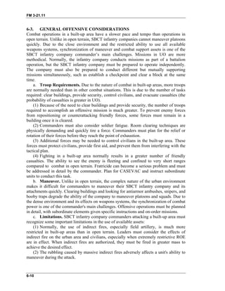 FM 3-21.11
6-3. GENERAL OFFENSIVE CONSIDERATIONS
Combat operations in a built-up area have a slower pace and tempo than operations in
open terrain. Unlike in open terrain, SBCT infantry companies cannot maneuver platoons
quickly. Due to the close environment and the restricted ability to use all available
weapons systems, synchronization of maneuver and combat support assets is one of the
SBCT infantry company commander’s main challenges. Missions in UO are more
methodical. Normally, the infantry company conducts missions as part of a battalion
operation, but the SBCT infantry company must be prepared to operate independently.
The company must also be prepared to conduct different but mutually supporting
missions simultaneously, such as establish a checkpoint and clear a block at the same
time.
a. Troop Requirements. Due to the nature of combat in built-up areas, more troops
are normally needed than in other combat situations. This is due to the number of tasks
required: clear buildings, provide security, control civilians, and evacuate casualties (the
probability of casualties is greater in UO).
(1) Because of the need to clear buildings and provide security, the number of troops
required to accomplish an offensive mission is much greater. To prevent enemy forces
from repositioning or counterattacking friendly forces, some forces must remain in a
building once it is cleared.
(2) Commanders must also consider soldier fatigue. Room clearing techniques are
physically demanding and quickly tire a force. Commanders must plan for the relief or
rotation of their forces before they reach the point of exhaustion.
(3) Additional forces may be needed to control civilians in the built-up area. These
forces must protect civilians, provide first aid, and prevent them from interfering with the
tactical plan.
(4) Fighting in a built-up area normally results in a greater number of friendly
casualties. The ability to see the enemy is fleeting and confined to very short ranges
compared to combat in open terrain. Fratricide can become a serious problem and must
be addressed in detail by the commander. Plan for CASEVAC and instruct subordinate
units to conduct this task.
b. Maneuver. Unlike in open terrain, the complex nature of the urban environment
makes it difficult for commanders to maneuver their SBCT infantry company and its
attachments quickly. Clearing buildings and looking for antiarmor ambushes, snipers, and
booby traps degrade the ability of the company to maneuver platoons and squads. Due to
the dense environment and its effects on weapons systems, the synchronization of combat
power is one of the commander's main challenges. Offensive operations must be planned
in detail, with subordinate elements given specific instructions and on-order missions.
c. Limitations. SBCT infantry company commanders attacking a built-up area must
recognize some important limitations in the use of available assets:
(1) Normally, the use of indirect fires, especially field artillery, is much more
restricted in built-up areas than in open terrain. Leaders must consider the effects of
indirect fire on the urban area and civilians, especially when extremely restrictive ROE
are in effect. When indirect fires are authorized, they must be fired in greater mass to
achieve the desired effect.
(2) The rubbling caused by massive indirect fires adversely affects a unit's ability to
maneuver during the attack.
6-10
 