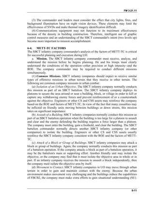 FM 3-21.11
(3) The commander and leaders must consider the effect that city lights, fires, and
background illumination have on night vision devices. These elements may limit the
effectiveness of NVDs and make thermal imagery identification difficult.
(4) Communications equipment may not function to its maximum effectiveness
because of the density in building construction. Therefore, intelligent use of graphic
control measures and an understanding of the SBCT commander's intent (two levels up)
become more important to mission accomplishment.
6-4. METT-TC FACTORS
The SBCT infantry company commander's analysis of the factors of METT-TC is critical
for successful planning and execution during UO.
a. Mission. The SBCT infantry company commander must receive, analyze, and
understand the mission before he begins planning. He and his troops must clearly
understand the conditions of the operation--either precision or high intensity--and the
ROE. The company commander may be required to conduct different missions
simultaneously.
(1) Common Missions. SBCT infantry companies should expect to receive similar
types of offensive missions in urban terrain that they receive in other terrain. The
following are common company missions in urban combat:
(a) Isolation of an Urban Objective. The SBCT infantry company normally conducts
this mission as part of an SBCT battalion. The SBCT infantry company deploys its
platoons to secure the area around or near a building, block, or village in order to kill or
capture any withdrawing enemy forces and prevent reinforcement of or a counterattack
against the objective. Engineers or other CS and CSS assets may reinforce the company
based on the ROE and factors of METT-TC. In view of the fact that many casualties may
be inflicted on friendly units moving between buildings or down streets, this mission
takes on significant importance.
(b) Assault of a Building. SBCT infantry companies normally conduct this mission as
part of an SBCT battalion operation when the building is too large for a platoon to assault
and clear and the enemy defending the building requires a force larger than a platoon.
The company must enter the building, gain a foothold, and clear the building. The SBCT
battalion commander normally directs another SBCT infantry company (or other
companies) to isolate the building. Engineers or other CS and CSS assets usually
reinforce the SBCT infantry company consistent with the ROE and the factors of METT-
TC.
(c) Attack of a Block or Group of Buildings. SBCT infantry companies may attack a
block or group of buildings. Again, the company normally conducts this mission as part
of a battalion operation. If the company attacks a block as part of a battalion operation, it
may be the battalion's main or supporting effort. Another friendly unit may isolate the
objective, or the company may find that it must isolate the objective area in whole or in
part. If an infantry company receives the mission to assault a block independently, then
the company must isolate the objective area by itself.
(d) Movement to Contact. SBCT infantry companies in UO may move through urban
terrain in order to gain and maintain contact with the enemy. Because the urban
environment makes movement very challenging and the buildings reduce the capabilities
of FBCB2, the company must make extra efforts to gain situational understanding (SU).
6-11
 