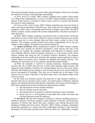 FM 3-21.11
This mission typically includes movement (often rapid) through an urban area to develop
the situation by seizing or clearing blocks and buildings.
(e) Hasty Attack of a Village. SBCT infantry companies may conduct a hasty attack
of a village either independently or as part of an SBCT infantry battalion operation. The
purpose of this mission is normally to reduce enemy control of a position and facilitate
movement for other operations.
(f) Seizure of Key Urban Terrain. SBCT infantry companies may seize key terrain in
order to provide an advantage to friendly forces. Key terrain may be overpasses, building
complexes, traffic circles, surrounding natural terrain or bridges, and so forth. The SBCT
infantry company usually conducts this mission independently to facilitate movement or
other operations.
(g) Raids. SBCT infantry companies may perform raids on urban terrain, which they
plan similar to raids on other terrain. Objectives may be located in built-up areas, and the
company may have to move through urban and other terrain in order to arrive at the
objective. The company normally conducts this mission independently, but it may also
conduct a raid in support of a battalion area raid (see Chapter 4).
(2) Analysis of Mission. When conducting his analysis, the SBCT infantry company
commander must consider his battalion commander’s intent and the end state of the
operation. For example, the company commander must determine if clearance means
every building, block by block (systematic clearance), or if the seizure of key terrain
requires clearing only along the axis of advance (selective clearance). The company
commander must also consider how and where the company must be postured in order to
conduct follow-on missions and to facilitate the battalion and brigade missions. This
influences the missions he gives to his platoon and attached element leaders.
(a) When the company is involved in clearing operations, bypassing buildings
increases the risk of attack from the rear or flank unless planned support isolates and
suppresses those buildings. Normally, the clearing platoons must not only enter, search,
and clear each building in the company’s zone of action but also leave security behind to
prevent reoccupation of buildings. This may not be feasible due to the nature of the
mission, but if it is part of the plan, it should be made clear to the platoon leaders when
orders are issued.
(b) The battle can transition quickly from precision to high intensity conditions, a
transition that may be caused by enemy actions. An assault against a deliberate, prepared
defense with obstacles becomes high intensity. Indications of an enemy-forced change of
ROE (and a change from precision conditions to high intensity) include--
• The requirement to breach multiple obstacles.
• The use of booby traps by the enemy.
• The requirement to use repetitive explosive breaching to enter a building.
• Rooms that are so well prepared or barricaded that normal movement and
clearing techniques cannot be employed.
(3) Movement. Moving from building to building or between buildings presents a
problem to platoons. Historical examples, recent operations in Somalia, and the Russian
experience in Grozny have shown that many casualties occur during movement from
building to building and down streets. Therefore, SBCT infantry company commanders
should plan operations in a manner that allows subordinate elements to take maximum
advantage of covered and concealed routes within the urban area. Additionally, company
6-12
 