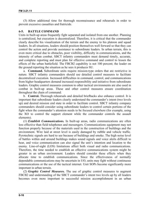 FM 3-21.11
(3) Allow additional time for thorough reconnaissance and rehearsals in order to
prevent excessive casualties and fratricide.
6-5. BATTLE COMMAND
Units in built-up areas frequently fight separated and isolated from one another. Planning
is centralized, but execution is decentralized. Therefore, it is critical that the commander
clearly describe his visualization of the terrain and the enemy to his platoon and squad
leaders. In all situations, leaders should position themselves well forward so that they can
control the action and provide assistance to subordinate leaders. In urban terrain, this is
even more critical due to obstacles, poor visibility, difficulty in communications, and the
intensity of urban combat. SBCT infantry commanders must demand timely, accurate,
and complete reporting and must plan for effective command and control to lessen the
effects of the urban battlefield. The FBCB2 capability is not 100 percent; the leader on
the ground reporting the situation as he sees it produces SU.
a. Command. Subordinate units require mission-type orders that are restrictive in
nature. SBCT infantry commanders should use detailed control measures to facilitate
decentralized execution. Increased difficulties in command, control, and communications
from higher headquarters demand increased responsibility and initiative from subordinate
leaders. Graphic control measures common to other tactical environments are also used in
combat in built-up areas. These and other control measures ensure coordination
throughout the chain of command.
b. Control. Thorough rehearsals and detailed briefbacks also enhance control. It is
important that subordinate leaders clearly understand the commander’s intent (two levels
up) and desired mission end state in order to facilitate control. SBCT infantry company
commanders should consider using subordinate leaders to control certain portions of the
fight when the commander’s attention needs to be focused elsewhere (for example, using
the XO to control the support element while the commander controls the assault
elements).
(1) Establish Communications. In built-up areas, radio communications are often
less effective than field telephones and messengers. Communications equipment may not
function properly because of the materials used in the construction of buildings and the
environment. Wire laid at street level is easily damaged by rubble and vehicle traffic.
Pyrotechnic signals are hard to see because of buildings and smoke. The high noise level
of battles within and around buildings makes sound signals and voice alerts difficult to
hear, and voice communication can also signal the unit’s intention and location to the
enemy. Line-of-sight (LOS) limitations affect both visual and radio communications.
Therefore, the time needed to establish an effective communications system might be
greater in an urban environment. Leaders should consider these effects when they
allocate time to establish communications. Since the effectiveness of normally
dependable communications may be uncertain in UO, units may fight without continuous
communications or the use of the tactical internet. Unit SOPs become significantly more
important in urban terrain.
(2) Graphic Control Measures. The use of graphic control measures to augment
FBCB2 and understanding of the SBCT commander’s intent two levels up by all leaders
becomes even more important to successful mission accomplishment in an urban
6-16
 