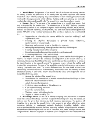 FM 3-21.11
a. Assault Force. The purpose of the assault force is to destroy the enemy, capture
the enemy, or force the withdrawal of the enemy from any urban objective. The assault
force of an SBCT infantry company may consist of two or more infantry platoons usually
reinforced with engineers and MGS vehicles. Building and room clearing are normally
conducted at platoon and squad levels. The assault force may also conduct a breach.
b. Support Force. The purpose of the support force is to provide any support that
may be required by the assault force. The support force at the SBCT infantry company
level normally consists of the company’s organic assets (infantry platoons, MGS platoon,
mortars, and antitank weapons), its attachments, and units that are under the operational
control (OPCON) of the company commander. This assistance includes, but is not limited
to--
• Suppressing or obscuring the enemy within the objective building(s) and
adjacent structures.
• Isolating the objective building(s) to prevent enemy withdrawal,
reinforcement, or counterattack.
• Breaching walls en route to and in the objective structure.
• Destroying or suppressing enemy positions with direct fire weapons.
• Securing cleared portions of the objective.
• Providing resupply of ammunition, explosives, and personnel.
• Evacuating casualties, EPWs, and civilians.
c. Reserves. SBCT infantry companies fighting in urban terrain should designate a
reserve. The reserve should be the same size and composition as the assault force. (As a
minimum, the reserve should have the same capabilities as the assault force to achieve
the desired action at the desired point.) The company reserve should be mobile and
prepared for commitment. Because of the available cover in built-up areas, the reserve
can stay close to forward units. The reserve follows within the same block so that it can
immediately influence the attack. Platoon(s) may be detached from the company to form
a battalion reserve. A unit with a reserve mission may be called upon to perform one or
more of the following tasks:
• Assume the mission of the assault force.
• Move behind the assault force to provide security in cleared buildings to allow
the assault force to continue to move.
• Attack from another direction.
• Exploit an enemy weakness or friendly success.
• Clear bypassed enemy positions.
• Secure the rear or a flank.
• Maintain contact with adjacent units.
• Support or counterattack by fire.
d. Breaching Element. At the SBCT infantry company level, the assault or support
force may conduct breaching. However, a separate breaching force may be created, or
platoons may be given this mission and task-organized accordingly. The purpose of
breaching is to provide the assault force with access to an urban objective, using
explosive, ballistic, or mechanical methods. Explosive breaching includes using
nonelectrical demolition systems; ballistic breaching includes using direct fire weapons;
and mechanical breaching includes the use of crowbars, axes, saws, hooligan’s tools, and
sledgehammers. Attached engineers or members of the company who have had additional
6-19
 
