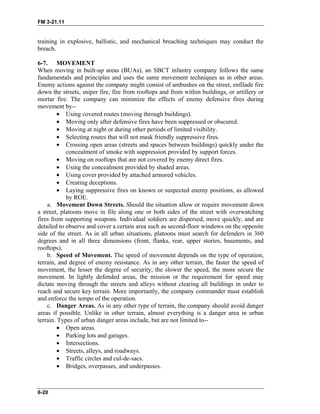 FM 3-21.11
training in explosive, ballistic, and mechanical breaching techniques may conduct the
breach.
6-7. MOVEMENT
When moving in built-up areas (BUAs), an SBCT infantry company follows the same
fundamentals and principles and uses the same movement techniques as in other areas.
Enemy actions against the company might consist of ambushes on the street, enfilade fire
down the streets, sniper fire, fire from rooftops and from within buildings, or artillery or
mortar fire. The company can minimize the effects of enemy defensive fires during
movement by--
• Using covered routes (moving through buildings).
• Moving only after defensive fires have been suppressed or obscured.
• Moving at night or during other periods of limited visibility.
• Selecting routes that will not mask friendly suppressive fires.
• Crossing open areas (streets and spaces between buildings) quickly under the
concealment of smoke with suppression provided by support forces.
• Moving on rooftops that are not covered by enemy direct fires.
• Using the concealment provided by shaded areas.
• Using cover provided by attached armored vehicles.
• Creating deceptions.
• Laying suppressive fires on known or suspected enemy positions, as allowed
by ROE.
a. Movement Down Streets. Should the situation allow or require movement down
a street, platoons move in file along one or both sides of the street with overwatching
fires from supporting weapons. Individual soldiers are dispersed, move quickly, and are
detailed to observe and cover a certain area such as second-floor windows on the opposite
side of the street. As in all urban situations, platoons must search for defenders in 360
degrees and in all three dimensions (front, flanks, rear, upper stories, basements, and
rooftops).
b. Speed of Movement. The speed of movement depends on the type of operation,
terrain, and degree of enemy resistance. As in any other terrain, the faster the speed of
movement, the lesser the degree of security; the slower the speed, the more secure the
movement. In lightly defended areas, the mission or the requirement for speed may
dictate moving through the streets and alleys without clearing all buildings in order to
reach and secure key terrain. More importantly, the company commander must establish
and enforce the tempo of the operation.
c. Danger Areas. As in any other type of terrain, the company should avoid danger
areas if possible. Unlike in other terrain, almost everything is a danger area in urban
terrain. Types of urban danger areas include, but are not limited to--
• Open areas.
• Parking lots and garages.
• Intersections.
• Streets, alleys, and roadways.
• Traffic circles and cul-de-sacs.
• Bridges, overpasses, and underpasses.
6-20
 