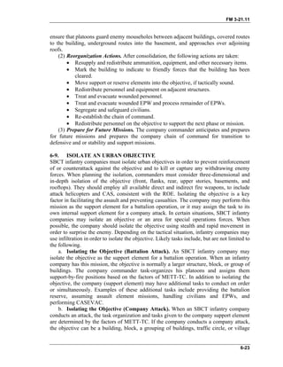 FM 3-21.11
ensure that platoons guard enemy mouseholes between adjacent buildings, covered routes
to the building, underground routes into the basement, and approaches over adjoining
roofs.
(2) Reorganization Actions. After consolidation, the following actions are taken:
• Resupply and redistribute ammunition, equipment, and other necessary items.
• Mark the building to indicate to friendly forces that the building has been
cleared.
• Move support or reserve elements into the objective, if tactically sound.
• Redistribute personnel and equipment on adjacent structures.
• Treat and evacuate wounded personnel.
• Treat and evacuate wounded EPW and process remainder of EPWs.
• Segregate and safeguard civilians.
• Re-establish the chain of command.
• Redistribute personnel on the objective to support the next phase or mission.
(3) Prepare for Future Missions. The company commander anticipates and prepares
for future missions and prepares the company chain of command for transition to
defensive and or stability and support missions.
6-9. ISOLATE AN URBAN OBJECTIVE
SBCT infantry companies must isolate urban objectives in order to prevent reinforcement
of or counterattack against the objective and to kill or capture any withdrawing enemy
forces. When planning the isolation, commanders must consider three-dimensional and
in-depth isolation of the objective (front, flanks, rear, upper stories, basements, and
rooftops). They should employ all available direct and indirect fire weapons, to include
attack helicopters and CAS, consistent with the ROE. Isolating the objective is a key
factor in facilitating the assault and preventing casualties. The company may perform this
mission as the support element for a battalion operation, or it may assign the task to its
own internal support element for a company attack. In certain situations, SBCT infantry
companies may isolate an objective or an area for special operations forces. When
possible, the company should isolate the objective using stealth and rapid movement in
order to surprise the enemy. Depending on the tactical situation, infantry companies may
use infiltration in order to isolate the objective. Likely tasks include, but are not limited to
the following.
a. Isolating the Objective (Battalion Attack). An SBCT infantry company may
isolate the objective as the support element for a battalion operation. When an infantry
company has this mission, the objective is normally a larger structure, block, or group of
buildings. The company commander task-organizes his platoons and assigns them
support-by-fire positions based on the factors of METT-TC. In addition to isolating the
objective, the company (support element) may have additional tasks to conduct on order
or simultaneously. Examples of these additional tasks include providing the battalion
reserve, assuming assault element missions, handling civilians and EPWs, and
performing CASEVAC.
b. Isolating the Objective (Company Attack). When an SBCT infantry company
conducts an attack, the task organization and tasks given to the company support element
are determined by the factors of METT-TC. If the company conducts a company attack,
the objective can be a building, block, a grouping of buildings, traffic circle, or village
6-23
 