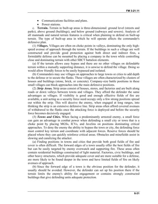 FM 3-21.11
• Communications facilities and plans.
• Power stations.
c. Terrain. Terrain in built-up areas is three-dimensional: ground level (streets and
parks), above ground (buildings), and below ground (subways and sewers). Analysis of
all manmade and natural terrain features is critical when planning to defend on built-up
terrain. The type of built-up area in which he will operate affects the commander's
defensive plan.
(1) Villages. Villages are often on choke points in valleys, dominating the only high-
speed avenue of approach through the terrain. If the buildings in such a village are well
constructed and provide good protection against both direct and indirect fires, a
formidable defense can be mounted by placing a company in the town while controlling
close and dominating terrain with other SBCT battalion elements.
(a) If the terrain allows easy bypass and there are no other villages on defendable
terrain within a mutually supporting distance, it is unwise to defend the village. Doing so
would allow friendly forces to be easily bypassed and isolated.
(b) Commanders may use villages on approaches to large towns or cities to add depth
to the defense or to secure the flanks. These villages are often characterized by clusters of
houses and buildings (stone, brick, or concrete). Company-size battle positions in these
small villages can block approaches into the main defensive positions.
(2) Strip Areas. Strip areas consist of houses, stores, and factories and are built along
roads or down valleys between towns and villages. They afford the defender the same
advantages as villages. If visibility is good and enough effective fields of fire are
available, a unit acting as a security force need occupy only a few strong positions spread
out within the strip. This will deceive the enemy, when engaged at long ranges, into
thinking the strip is an extensive defensive line. Strip areas often afford covered avenues
of withdrawal to the flanks once the attacking force is deployed and before the security
force becomes decisively engaged.
(3) Towns and Cities. When facing a predominantly armored enemy, a small force
can gain an advantage in combat power when defending a small city or town that is a
choke point by placing MGSs, ICVs, and Javelins on positions dominating critical
approaches. To deny the enemy the ability to bypass the town or city, the defending force
must control key terrain and coordinate with adjacent forces. Reserve forces should be
placed where they can quickly reinforce critical areas. Obstacles and minefields assist in
slowing and canalizing the attacker.
(a) Finding positions in towns and cities that provide both good fields of fire and
cover is often difficult. The forward edges of a town usually offer the best fields of fire
but can be easily targeted by enemy overwatch and supporting fire. These areas often
contain residential buildings constructed of light material. Factories, civic buildings, and
other heavy structures, which provide adequate cover and are more suitable for a defense,
are more likely to be found deeper in the town and have limited fields of fire on likely
avenues of approach.
(b) Since the forward edge of a town is the obvious position for the defender, it
usually should be avoided. However, the defender can set up his position there if the
terrain limits the enemy's ability for engagement or contains strongly constructed
buildings that give defending units adequate protection.
6-31
 