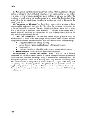FM 3-21.11
(7) Key Terrain. Key terrain is any place where seizure, retention, or control affords a
marked advantage to either combatant. Examples of key terrain during UO are bridges
over canals or rivers, building complexes, public utilities or services, and parks. The
population of a built-up area may also be considered key terrain. The identification of key
terrain allows the defender to select his defensive positions and assists in determining the
enemy's objectives.
(8) Observation and Fields of Fire. The defender must position weapons to obtain
maximum effect and mutual supporting fire. This allows for long-range engagements out
to the maximum effective ranges. Observers should be well above street level to adjust
fires on the enemy at maximum range. Fires and FPFs should be preplanned and, if
possible and ROE permitting, preregistered on the most likely approaches to allow for
their rapid shifting to threatened areas.
(9) Cover and Concealment. The defender should prepare positions using the
protective cover of walls, floors, and ceilings. Soldiers should always improve positions
using materials on hand. When the defender must move, he can reduce his exposure by--
• Using prepared breaches through buildings.
• Moving through reconnoitered and marked subterranean systems.
• Using trenches.
• Using the concealment offered by smoke and darkness to cross open areas.
d. Troops Available. Urban operations are manpower intensive.
(1) Employment of Platoons and Organic Assets. Once the SBCT infantry
commander has decided where to defend, he should select platoon battle positions or
sectors that block or restrict the enemy's ability to maneuver and control key areas. The
frontage for a platoon is about one to two city blocks long. Platoons can occupy about
three small structures or a larger two- to three-story building (Figure 6-15). Along with
his primary and alternate positions, the platoon leader normally selects one
supplementary position to reorient his defense to meet enemy threats from another
direction. Companies may be tasked to detach a platoon to act as the SBCT infantry
battalion reserve.
6-34
 