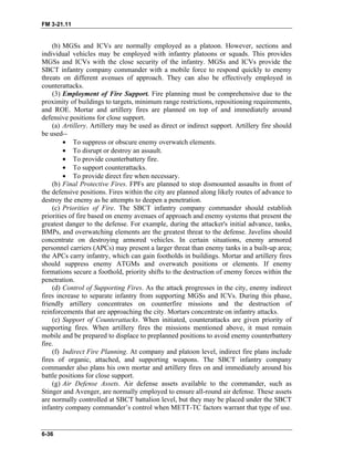 FM 3-21.11
(b) MGSs and ICVs are normally employed as a platoon. However, sections and
individual vehicles may be employed with infantry platoons or squads. This provides
MGSs and ICVs with the close security of the infantry. MGSs and ICVs provide the
SBCT infantry company commander with a mobile force to respond quickly to enemy
threats on different avenues of approach. They can also be effectively employed in
counterattacks.
(3) Employment of Fire Support. Fire planning must be comprehensive due to the
proximity of buildings to targets, minimum range restrictions, repositioning requirements,
and ROE. Mortar and artillery fires are planned on top of and immediately around
defensive positions for close support.
(a) Artillery. Artillery may be used as direct or indirect support. Artillery fire should
be used--
• To suppress or obscure enemy overwatch elements.
• To disrupt or destroy an assault.
• To provide counterbattery fire.
• To support counterattacks.
• To provide direct fire when necessary.
(b) Final Protective Fires. FPFs are planned to stop dismounted assaults in front of
the defensive positions. Fires within the city are planned along likely routes of advance to
destroy the enemy as he attempts to deepen a penetration.
(c) Priorities of Fire. The SBCT infantry company commander should establish
priorities of fire based on enemy avenues of approach and enemy systems that present the
greatest danger to the defense. For example, during the attacker's initial advance, tanks,
BMPs, and overwatching elements are the greatest threat to the defense. Javelins should
concentrate on destroying armored vehicles. In certain situations, enemy armored
personnel carriers (APCs) may present a larger threat than enemy tanks in a built-up area;
the APCs carry infantry, which can gain footholds in buildings. Mortar and artillery fires
should suppress enemy ATGMs and overwatch positions or elements. If enemy
formations secure a foothold, priority shifts to the destruction of enemy forces within the
penetration.
(d) Control of Supporting Fires. As the attack progresses in the city, enemy indirect
fires increase to separate infantry from supporting MGSs and ICVs. During this phase,
friendly artillery concentrates on counterfire missions and the destruction of
reinforcements that are approaching the city. Mortars concentrate on infantry attacks.
(e) Support of Counterattacks. When initiated, counterattacks are given priority of
supporting fires. When artillery fires the missions mentioned above, it must remain
mobile and be prepared to displace to preplanned positions to avoid enemy counterbattery
fire.
(f) Indirect Fire Planning. At company and platoon level, indirect fire plans include
fires of organic, attached, and supporting weapons. The SBCT infantry company
commander also plans his own mortar and artillery fires on and immediately around his
battle positions for close support.
(g) Air Defense Assets. Air defense assets available to the commander, such as
Stinger and Avenger, are normally employed to ensure all-round air defense. These assets
are normally controlled at SBCT battalion level, but they may be placed under the SBCT
infantry company commander’s control when METT-TC factors warrant that type of use.
6-36
 