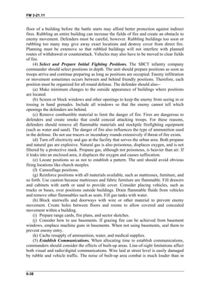 FM 3-21.11
floor of a building before the battle starts may afford better protection against indirect
fires. Rubbling an entire building can increase the fields of fire and create an obstacle to
enemy movement. Defenders must be careful, however. Rubbling buildings too soon or
rubbling too many may give away exact locations and destroy cover from direct fire.
Planning must be extensive so that rubbled buildings will not interfere with planned
routes of withdrawal or counterattack. Vehicles may also have to be moved to clear fields
of fire.
(4) Select and Prepare Initial Fighting Positions. The SBCT infantry company
commander should select positions in depth. The unit should prepare positions as soon as
troops arrive and continue preparing as long as positions are occupied. Enemy infiltration
or movement sometimes occurs between and behind friendly positions. Therefore, each
position must be organized for all-round defense. The defender should also--
(a) Make minimum changes to the outside appearance of buildings where positions
are located.
(b) Screen or block windows and other openings to keep the enemy from seeing in or
tossing in hand grenades. Include all windows so that the enemy cannot tell which
openings the defenders are behind.
(c) Remove combustible material to limit the danger of fire. Fires are dangerous to
defenders and create smoke that could conceal attacking troops. For these reasons,
defenders should remove all flammable materials and stockpile firefighting equipment
(such as water and sand). The danger of fire also influences the type of ammunition used
in the defense. Do not use tracers or incendiary rounds extensively if threat of fire exists.
(d) Turn off electricity and gas at the facility that serves the urban area. Both propane
and natural gas are explosive. Natural gas is also poisonous, displaces oxygen, and is not
filtered by a protective mask. Propane gas, although not poisonous, is heavier than air. If
it leaks into an enclosed area, it displaces the oxygen and causes suffocation.
(e) Locate positions so as not to establish a pattern. The unit should avoid obvious
firing locations like church steeples.
(f) Camouflage positions.
(g) Reinforce positions with all materials available, such as mattresses, furniture, and
so forth. Use caution because mattresses and fabric furniture are flammable. Fill drawers
and cabinets with earth or sand to provide cover. Consider placing vehicles, such as
trucks or buses, over positions outside buildings. Drain flammable fluids from vehicles
and remove other flammables such as seats. Fill gas tanks with water.
(h) Block stairwells and doorways with wire or other material to prevent enemy
movement. Create holes between floors and rooms to allow covered and concealed
movement within a building.
(i) Prepare range cards, fire plans, and sector sketches.
(j) Consider how to use basements. If grazing fire can be achieved from basement
windows, emplace machine guns in basements. When not using basements, seal them to
prevent enemy entry.
(k) Cache resupply of ammunition, water, and medical supplies.
(5) Establish Communications. When allocating time to establish communications,
commanders should consider the effects of built-up areas. Line-of-sight limitations affect
both visual and radio/digital communications. Wire laid at street level is easily damaged
by rubble and vehicle traffic. The noise of built-up area combat is much louder than in
6-38
 