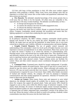 FM 3-21.11
(2) Units with large civilian populations in their AO often must conduct support
operations while preparing a defense. When Army forces must damage areas that are
important to civilians, they ensure that civilian leaders and populations understand why
these actions are necessary.
g. Fire Hazards. The defender's detailed knowledge of the terrain permits him to
avoid areas that are likely to be fire hazards. All urban areas are vulnerable to fire,
especially those with many wooden buildings. The defender can deliberately set fires--
• To disrupt and disorganize the attackers.
• To canalize the attackers into more favorable engagement areas.
• To obscure the attacker's observation.
Likewise, the enemy may cause fires to confuse, disrupt, or constrain friendly forces and
efforts. Company commanders should anticipate this possibility and ensure that fire-
fighting equipment is on hand when conducting this type of operations.
6-14. COMMAND AND CONTROL
In all defensive situations, the SBCT infantry company commander should position
himself well forward so that he can control the action. Regardless of the utility of
FBCB2, the leader must see and feel the battlefield. In urban terrain, this is even more
critical due to obstacles, poor visibility, difficulty in communication, and intense fighting.
a. Graphic Control Measures. The use of graphic control measures and
understanding of the commander’s intent two levels up by all leaders become even more
important to mission accomplishment in an urban environment. Phase lines can be used
to report the enemy’s location or to control the advance of counterattacking units.
Principal streets, rivers, and railroad lines are suitable phase lines. They should be clearly
and uniformly marked on the near or far side of the street or open area. Checkpoints aid
units in reporting locations and controlling movement. Contact points designate specific
points where units make physical contact. Target reference points can facilitate fire
control. These and other control measures ensure coordination throughout the chain of
command.
b. Command Posts. Command posts should be located underground, if possible.
Their vulnerability requires all-round security. Since each CP may have to secure itself, it
should be near the reserve unit for added security. When collocated with another unit,
however, CPs may not need to provide their own security. A simplified organization for
command posts is required for ease of movement. Since rubble often hinders movement
of tracked and wheeled vehicles, the company CP must be prepared to backpack
communications and other needed equipment for operations. Alternate CP locations and
routes to them must also be identified.
c. Actions on Contact. When enemy forces enter and maneuver to seize initial
objectives, the defender should employ all available fires to destroy and suppress the
direct fire weapons that support the ground attack. Tanks and enemy APCs should be
engaged as soon as they come within the effective range of antiarmor weapons. As the
enemy attack develops, the actions of small-unit leaders assume increased importance.
Squad and platoon leaders are often responsible for fighting independent battles. Thus, it
is important that all leaders understand their commander's concept of the defense (two
levels up). Where the enemy’s efforts are likely to result in his gaining a foothold, violent
counterattacks must deny him access into the main battle area.
6-40
 
